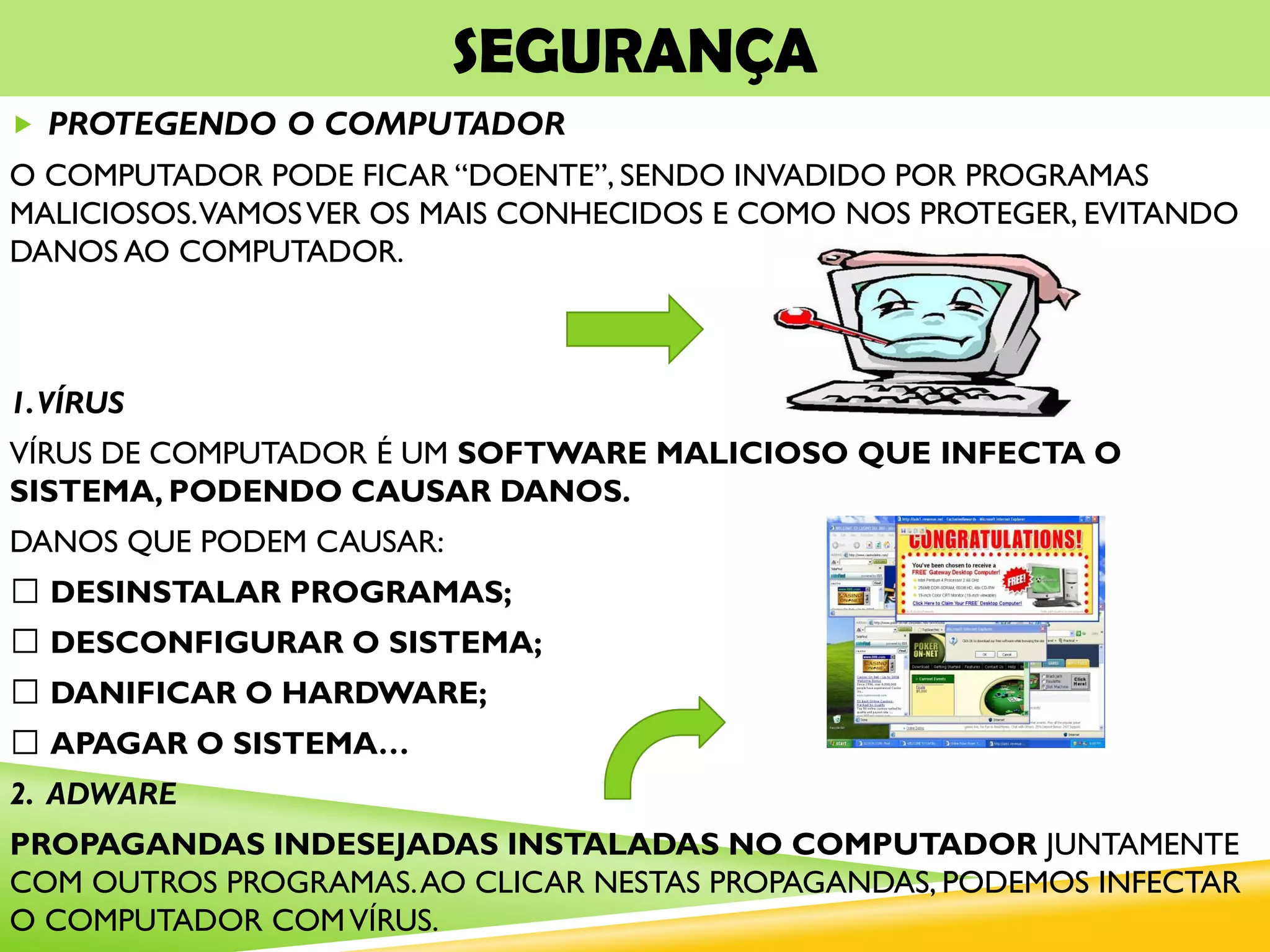 SEGURANÇA
 PROTEGENDO O COMPUTADOR
O COMPUTADOR PODE FICAR “DOENTE”, SENDO INVADIDO POR PROGRAMAS
MALICIOSOS.VAMOSVER OS MAIS CONHECIDOS E COMO NOS PROTEGER, EVITANDO
DANOS AO COMPUTADOR.
1.VÍRUS
VÍRUS DE COMPUTADOR É UM SOFTWARE MALICIOSO QUE INFECTA O
SISTEMA, PODENDO CAUSAR DANOS.
DANOS QUE PODEM CAUSAR:
DESINSTALAR PROGRAMAS;
DESCONFIGURAR O SISTEMA;
DANIFICAR O HARDWARE;
APAGAR O SISTEMA…
2. ADWARE
PROPAGANDAS INDESEJADAS INSTALADAS NO COMPUTADOR JUNTAMENTE
COM OUTROS PROGRAMAS.AO CLICAR NESTAS PROPAGANDAS, PODEMOS INFECTAR
O COMPUTADOR COMVÍRUS.
 