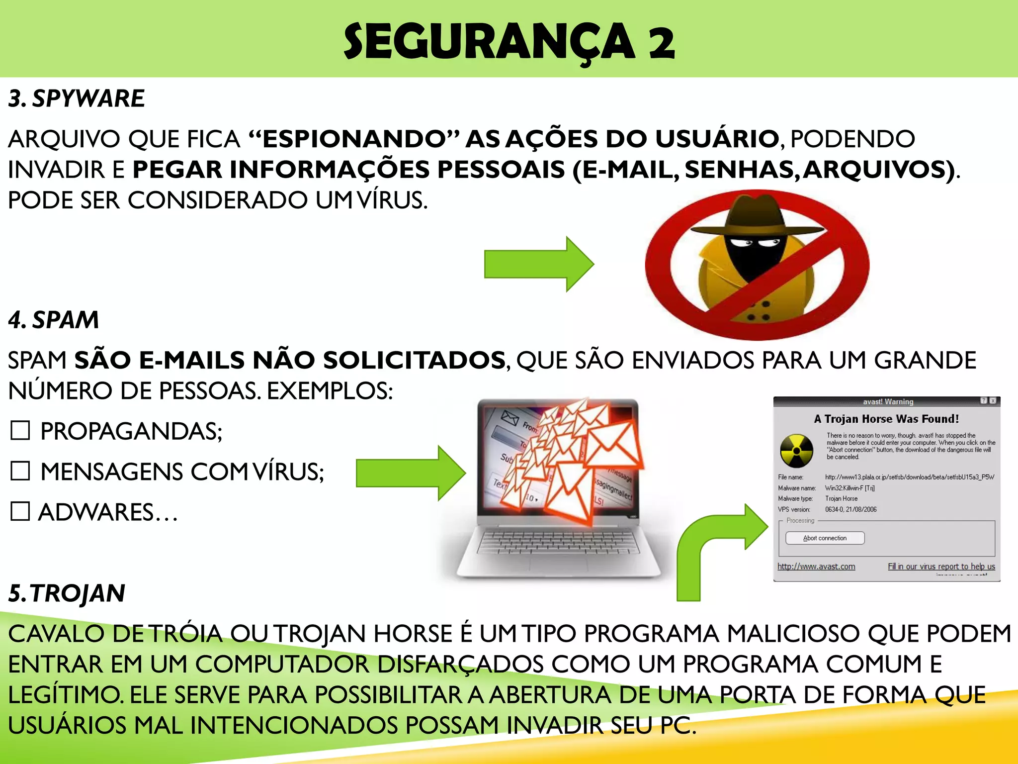 SEGURANÇA 2
3. SPYWARE
ARQUIVO QUE FICA “ESPIONANDO” AS AÇÕES DO USUÁRIO, PODENDO
INVADIR E PEGAR INFORMAÇÕES PESSOAIS (E-MAIL, SENHAS,ARQUIVOS).
PODE SER CONSIDERADO UMVÍRUS.
4. SPAM
SPAM SÃO E-MAILS NÃO SOLICITADOS, QUE SÃO ENVIADOS PARA UM GRANDE
NÚMERO DE PESSOAS. EXEMPLOS:
PROPAGANDAS;
MENSAGENS COMVÍRUS;
ADWARES…
5.TROJAN
CAVALO DE TRÓIA OU TROJAN HORSE É UM TIPO PROGRAMA MALICIOSO QUE PODEM
ENTRAR EM UM COMPUTADOR DISFARÇADOS COMO UM PROGRAMA COMUM E
LEGÍTIMO. ELE SERVE PARA POSSIBILITAR A ABERTURA DE UMA PORTA DE FORMA QUE
USUÁRIOS MAL INTENCIONADOS POSSAM INVADIR SEU PC.
 