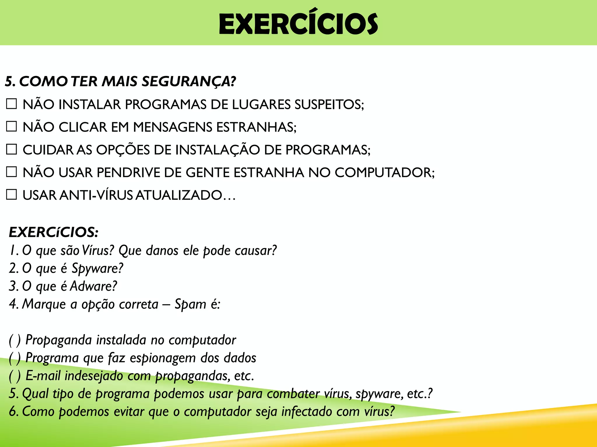 EXERCÍCIOS
5. COMOTER MAIS SEGURANÇA?
NÃO INSTALAR PROGRAMAS DE LUGARES SUSPEITOS;
NÃO CLICAR EM MENSAGENS ESTRANHAS;
CUIDAR AS OPÇÕES DE INSTALAÇÃO DE PROGRAMAS;
NÃO USAR PENDRIVE DE GENTE ESTRANHA NO COMPUTADOR;
USAR ANTI-VÍRUS ATUALIZADO…
EXERCíCIOS:
1. O que sãoVírus? Que danos ele pode causar?
2. O que é Spyware?
3. O que é Adware?
4. Marque a opção correta – Spam é:
( ) Propaganda instalada no computador
( ) Programa que faz espionagem dos dados
( ) E-mail indesejado com propagandas, etc.
5. Qual tipo de programa podemos usar para combater vírus, spyware, etc.?
6. Como podemos evitar que o computador seja infectado com vírus?
 