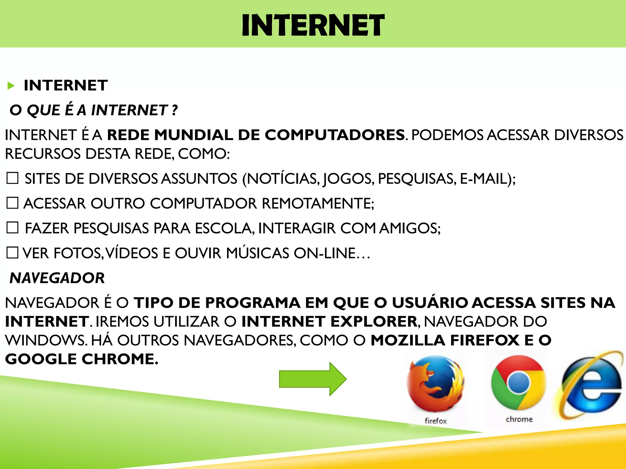 INTERNET
 INTERNET
O QUE É A INTERNET ?
INTERNET É A REDE MUNDIAL DE COMPUTADORES. PODEMOS ACESSAR DIVERSOS
RECURSOS DESTA REDE, COMO:
SITES DE DIVERSOS ASSUNTOS (NOTÍCIAS, JOGOS, PESQUISAS, E-MAIL);
ACESSAR OUTRO COMPUTADOR REMOTAMENTE;
FAZER PESQUISAS PARA ESCOLA, INTERAGIR COM AMIGOS;
VER FOTOS,VÍDEOS E OUVIR MÚSICAS ON-LINE…
NAVEGADOR
NAVEGADOR É O TIPO DE PROGRAMA EM QUE O USUÁRIO ACESSA SITES NA
INTERNET. IREMOS UTILIZAR O INTERNET EXPLORER, NAVEGADOR DO
WINDOWS. HÁ OUTROS NAVEGADORES, COMO O MOZILLA FIREFOX E O
GOOGLE CHROME.
 