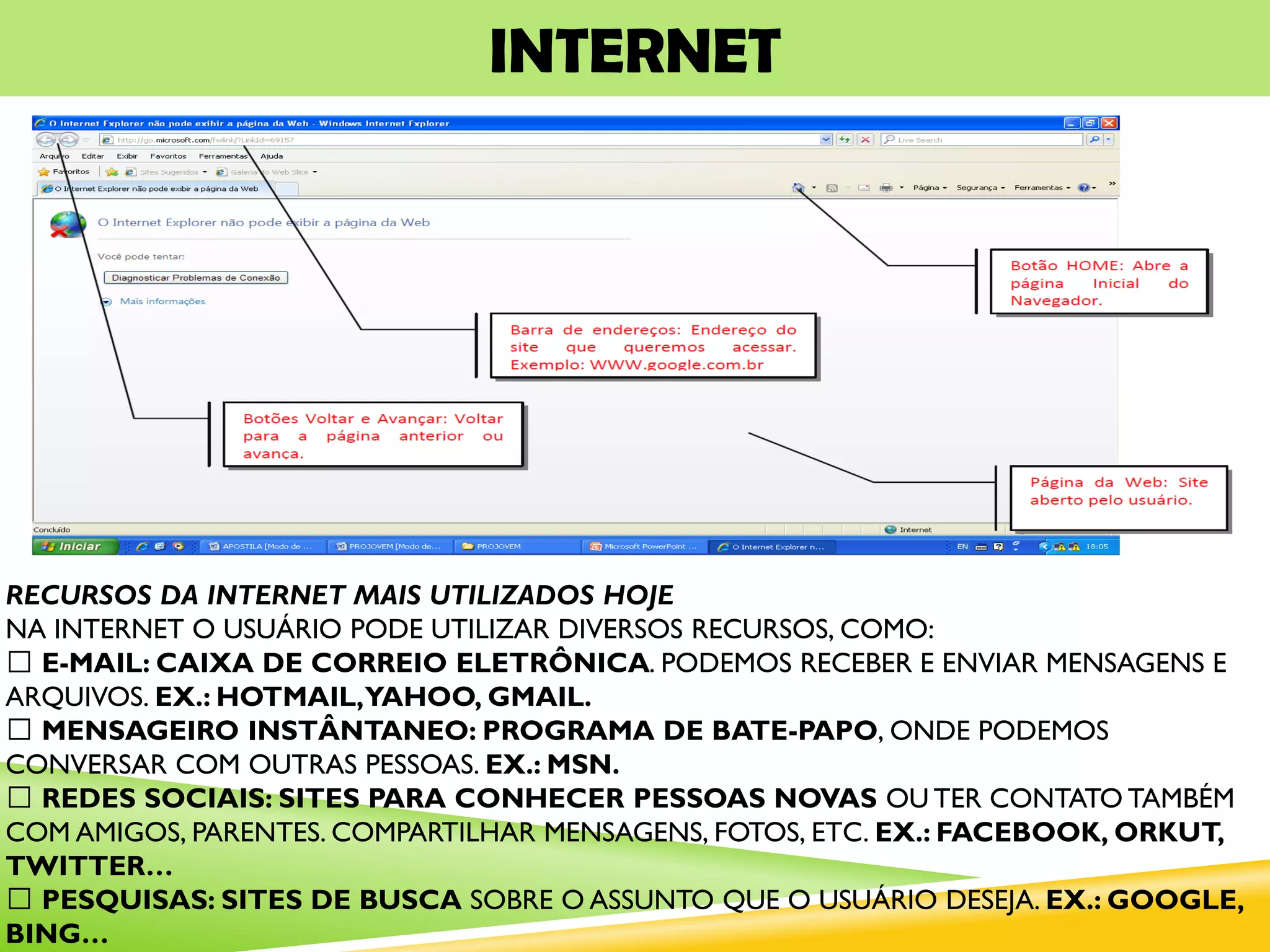 INTERNET
RECURSOS DA INTERNET MAIS UTILIZADOS HOJE
NA INTERNET O USUÁRIO PODE UTILIZAR DIVERSOS RECURSOS, COMO:
E-MAIL: CAIXA DE CORREIO ELETRÔNICA. PODEMOS RECEBER E ENVIAR MENSAGENS E
ARQUIVOS. EX.: HOTMAIL,YAHOO, GMAIL.
MENSAGEIRO INSTÂNTANEO: PROGRAMA DE BATE-PAPO, ONDE PODEMOS
CONVERSAR COM OUTRAS PESSOAS. EX.: MSN.
REDES SOCIAIS: SITES PARA CONHECER PESSOAS NOVAS OU TER CONTATO TAMBÉM
COM AMIGOS, PARENTES. COMPARTILHAR MENSAGENS, FOTOS, ETC. EX.: FACEBOOK, ORKUT,
TWITTER…
PESQUISAS: SITES DE BUSCA SOBRE O ASSUNTO QUE O USUÁRIO DESEJA. EX.: GOOGLE,
BING…
 