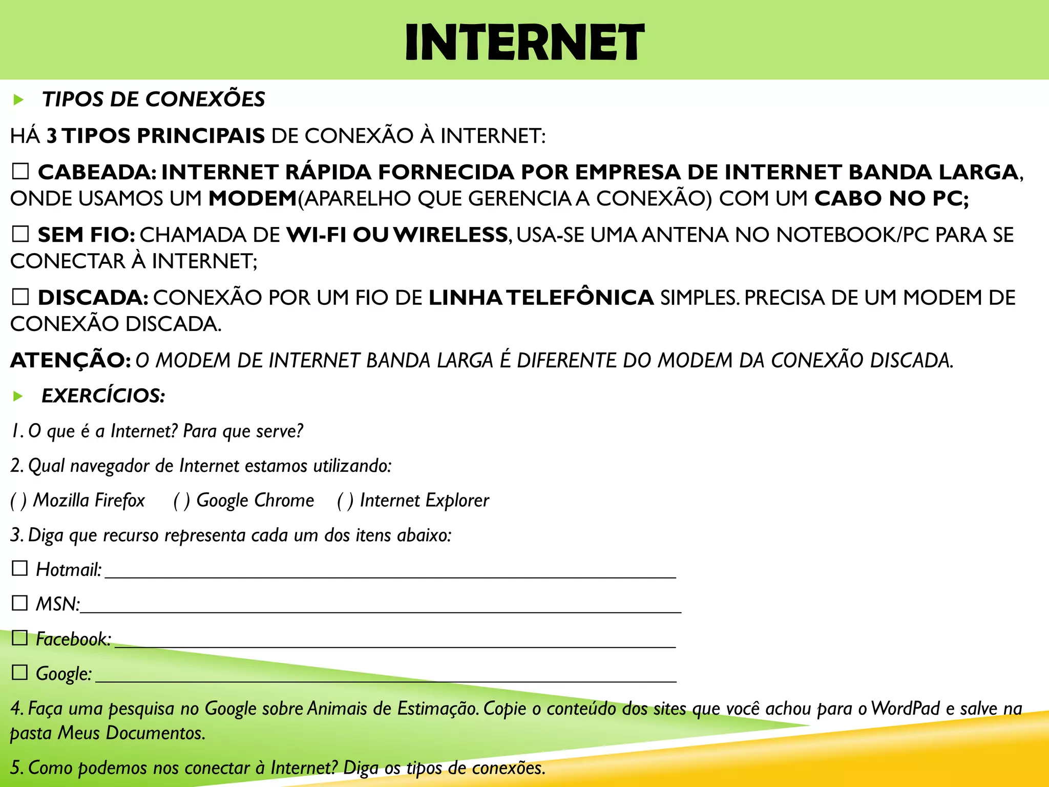 INTERNET
 TIPOS DE CONEXÕES
HÁ 3TIPOS PRINCIPAIS DE CONEXÃO À INTERNET:
CABEADA: INTERNET RÁPIDA FORNECIDA POR EMPRESA DE INTERNET BANDA LARGA,
ONDE USAMOS UM MODEM(APARELHO QUE GERENCIA A CONEXÃO) COM UM CABO NO PC;
SEM FIO: CHAMADA DE WI-FI OU WIRELESS,USA-SE UMA ANTENA NO NOTEBOOK/PC PARA SE
CONECTAR À INTERNET;
DISCADA: CONEXÃO POR UM FIO DE LINHATELEFÔNICA SIMPLES. PRECISA DE UM MODEM DE
CONEXÃO DISCADA.
ATENÇÃO: O MODEM DE INTERNET BANDA LARGA É DIFERENTE DO MODEM DA CONEXÃO DISCADA.
 EXERCÍCIOS:
1. O que é a Internet? Para que serve?
2. Qual navegador de Internet estamos utilizando:
( ) Mozilla Firefox ( ) Google Chrome ( ) Internet Explorer
3. Diga que recurso representa cada um dos itens abaixo:
Hotmail: ________________________________________________________
MSN:___________________________________________________________
Facebook: _______________________________________________________
Google: _________________________________________________________
4. Faça uma pesquisa no Google sobre Animais de Estimação. Copie o conteúdo dos sites que você achou para oWordPad e salve na
pasta Meus Documentos.
5. Como podemos nos conectar à Internet? Diga os tipos de conexões.
 