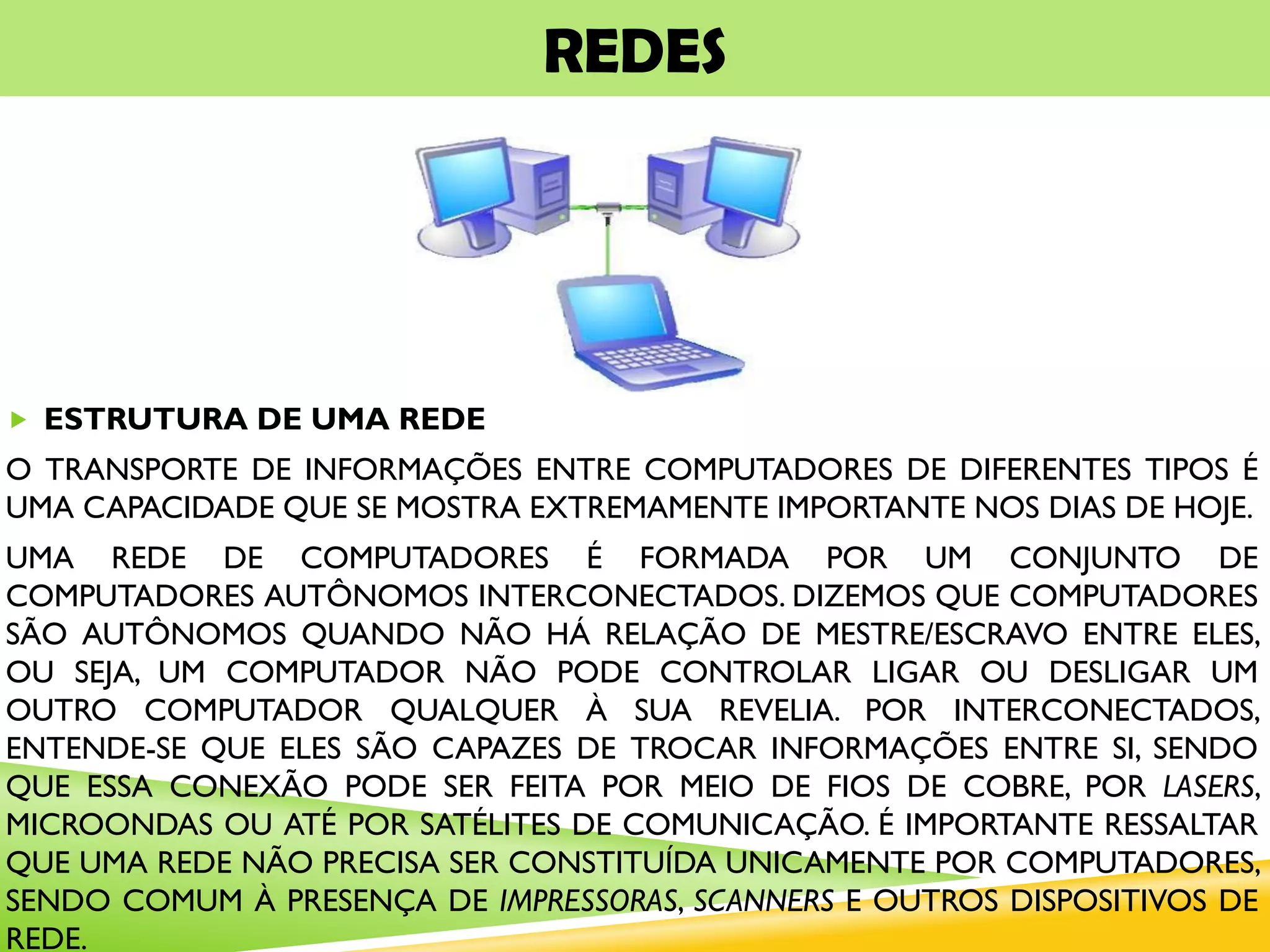 REDES
 ESTRUTURA DE UMA REDE
O TRANSPORTE DE INFORMAÇÕES ENTRE COMPUTADORES DE DIFERENTES TIPOS É
UMA CAPACIDADE QUE SE MOSTRA EXTREMAMENTE IMPORTANTE NOS DIAS DE HOJE.
UMA REDE DE COMPUTADORES É FORMADA POR UM CONJUNTO DE
COMPUTADORES AUTÔNOMOS INTERCONECTADOS. DIZEMOS QUE COMPUTADORES
SÃO AUTÔNOMOS QUANDO NÃO HÁ RELAÇÃO DE MESTRE/ESCRAVO ENTRE ELES,
OU SEJA, UM COMPUTADOR NÃO PODE CONTROLAR LIGAR OU DESLIGAR UM
OUTRO COMPUTADOR QUALQUER À SUA REVELIA. POR INTERCONECTADOS,
ENTENDE-SE QUE ELES SÃO CAPAZES DE TROCAR INFORMAÇÕES ENTRE SI, SENDO
QUE ESSA CONEXÃO PODE SER FEITA POR MEIO DE FIOS DE COBRE, POR LASERS,
MICROONDAS OU ATÉ POR SATÉLITES DE COMUNICAÇÃO. É IMPORTANTE RESSALTAR
QUE UMA REDE NÃO PRECISA SER CONSTITUÍDA UNICAMENTE POR COMPUTADORES,
SENDO COMUM À PRESENÇA DE IMPRESSORAS, SCANNERS E OUTROS DISPOSITIVOS DE
REDE.
 