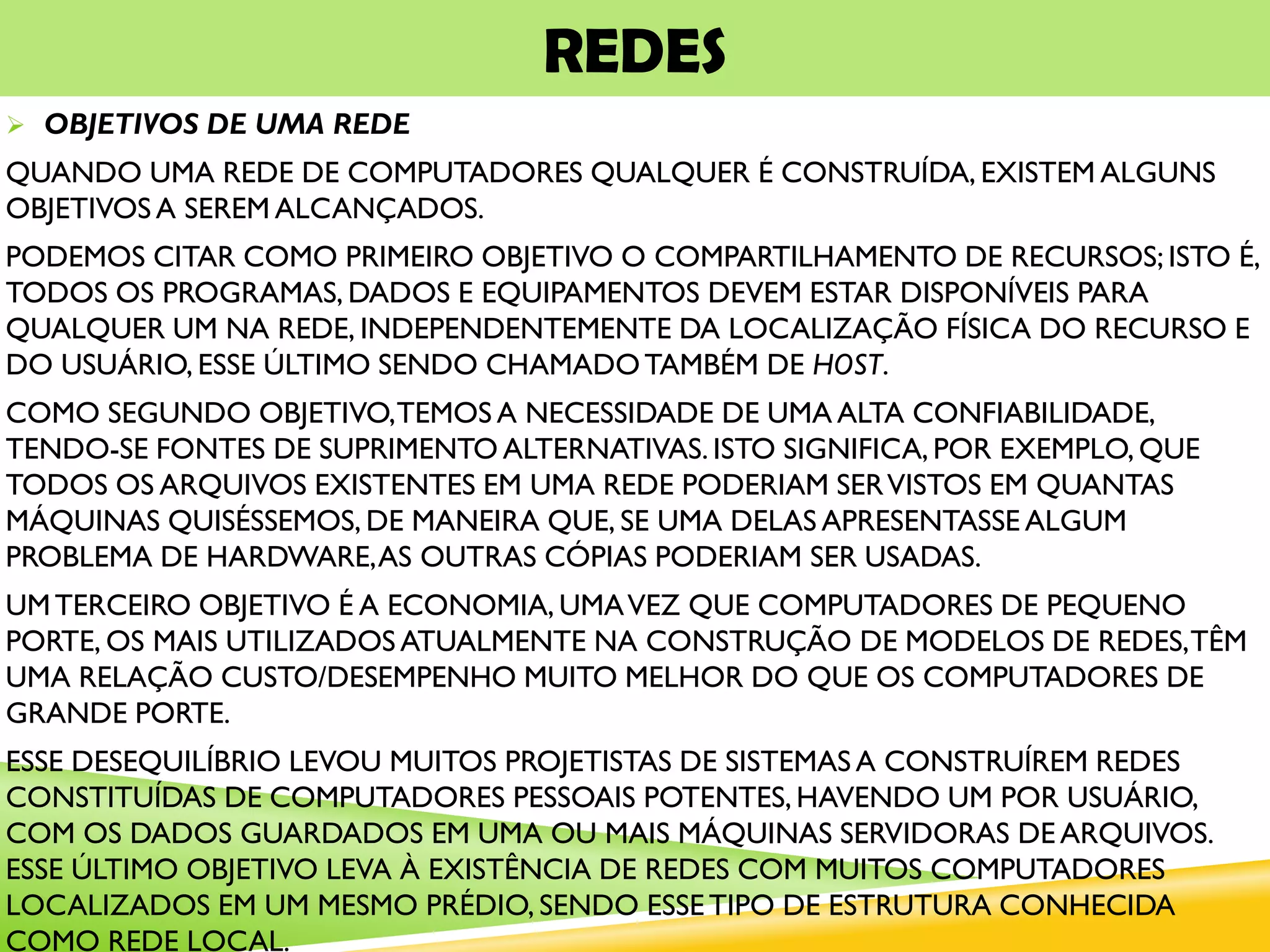 REDES
 OBJETIVOS DE UMA REDE
QUANDO UMA REDE DE COMPUTADORES QUALQUER É CONSTRUÍDA, EXISTEM ALGUNS
OBJETIVOS A SEREM ALCANÇADOS.
PODEMOS CITAR COMO PRIMEIRO OBJETIVO O COMPARTILHAMENTO DE RECURSOS; ISTO É,
TODOS OS PROGRAMAS, DADOS E EQUIPAMENTOS DEVEM ESTAR DISPONÍVEIS PARA
QUALQUER UM NA REDE, INDEPENDENTEMENTE DA LOCALIZAÇÃO FÍSICA DO RECURSO E
DO USUÁRIO, ESSE ÚLTIMO SENDO CHAMADOTAMBÉM DE HOST.
COMO SEGUNDO OBJETIVO,TEMOS A NECESSIDADE DE UMA ALTA CONFIABILIDADE,
TENDO-SE FONTES DE SUPRIMENTO ALTERNATIVAS. ISTO SIGNIFICA, POR EXEMPLO, QUE
TODOS OS ARQUIVOS EXISTENTES EM UMA REDE PODERIAM SERVISTOS EM QUANTAS
MÁQUINAS QUISÉSSEMOS, DE MANEIRA QUE, SE UMA DELAS APRESENTASSE ALGUM
PROBLEMA DE HARDWARE,AS OUTRAS CÓPIAS PODERIAM SER USADAS.
UMTERCEIRO OBJETIVO É A ECONOMIA, UMAVEZ QUE COMPUTADORES DE PEQUENO
PORTE, OS MAIS UTILIZADOS ATUALMENTE NA CONSTRUÇÃO DE MODELOS DE REDES,TÊM
UMA RELAÇÃO CUSTO/DESEMPENHO MUITO MELHOR DO QUE OS COMPUTADORES DE
GRANDE PORTE.
ESSE DESEQUILÍBRIO LEVOU MUITOS PROJETISTAS DE SISTEMAS A CONSTRUÍREM REDES
CONSTITUÍDAS DE COMPUTADORES PESSOAIS POTENTES, HAVENDO UM POR USUÁRIO,
COM OS DADOS GUARDADOS EM UMA OU MAIS MÁQUINAS SERVIDORAS DE ARQUIVOS.
ESSE ÚLTIMO OBJETIVO LEVA À EXISTÊNCIA DE REDES COM MUITOS COMPUTADORES
LOCALIZADOS EM UM MESMO PRÉDIO, SENDO ESSETIPO DE ESTRUTURA CONHECIDA
COMO REDE LOCAL.
 