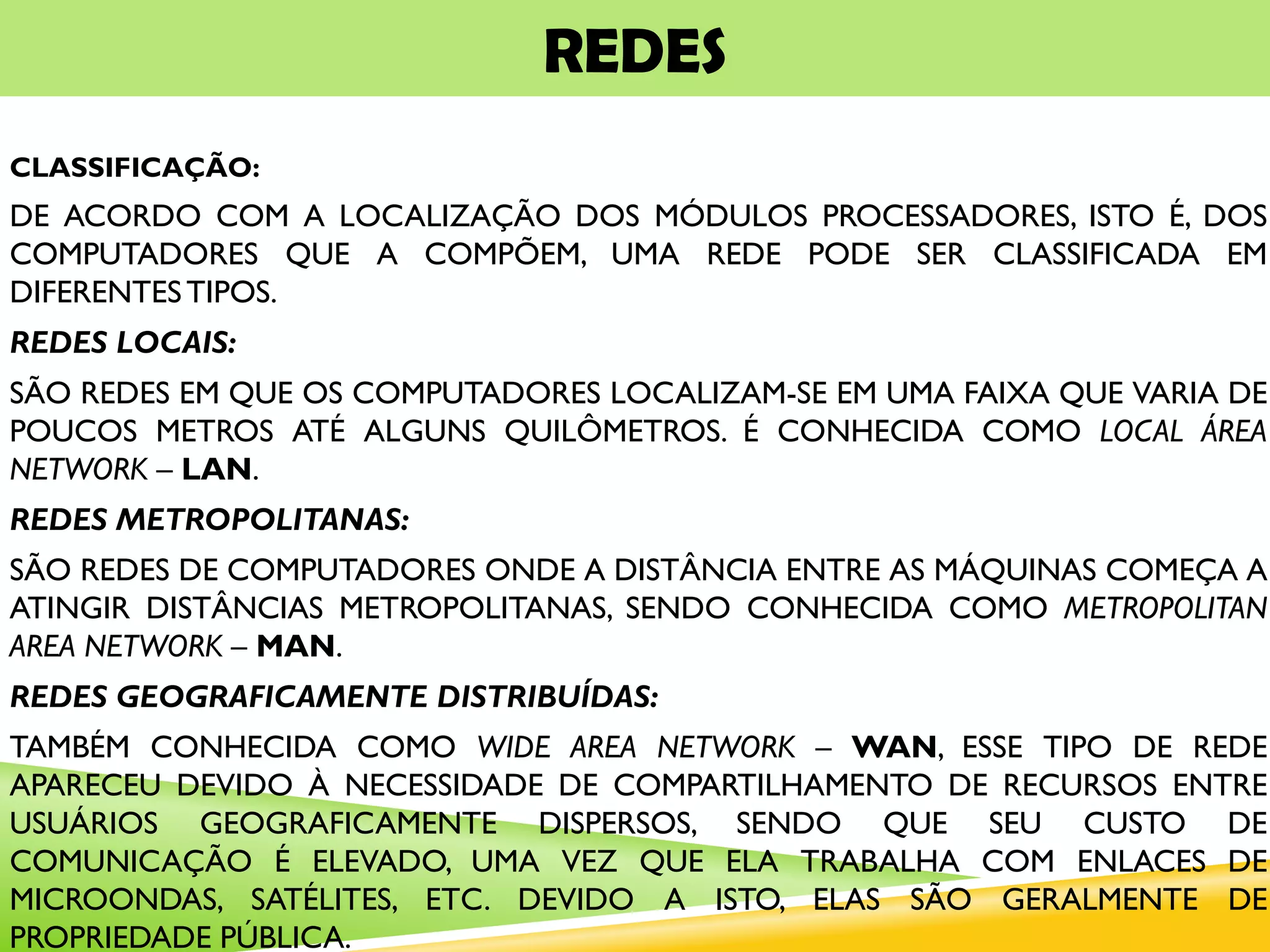 REDES
CLASSIFICAÇÃO:
DE ACORDO COM A LOCALIZAÇÃO DOS MÓDULOS PROCESSADORES, ISTO É, DOS
COMPUTADORES QUE A COMPÕEM, UMA REDE PODE SER CLASSIFICADA EM
DIFERENTESTIPOS.
REDES LOCAIS:
SÃO REDES EM QUE OS COMPUTADORES LOCALIZAM-SE EM UMA FAIXA QUE VARIA DE
POUCOS METROS ATÉ ALGUNS QUILÔMETROS. É CONHECIDA COMO LOCAL ÁREA
NETWORK – LAN.
REDES METROPOLITANAS:
SÃO REDES DE COMPUTADORES ONDE A DISTÂNCIA ENTRE AS MÁQUINAS COMEÇA A
ATINGIR DISTÂNCIAS METROPOLITANAS, SENDO CONHECIDA COMO METROPOLITAN
AREA NETWORK – MAN.
REDES GEOGRAFICAMENTE DISTRIBUÍDAS:
TAMBÉM CONHECIDA COMO WIDE AREA NETWORK – WAN, ESSE TIPO DE REDE
APARECEU DEVIDO À NECESSIDADE DE COMPARTILHAMENTO DE RECURSOS ENTRE
USUÁRIOS GEOGRAFICAMENTE DISPERSOS, SENDO QUE SEU CUSTO DE
COMUNICAÇÃO É ELEVADO, UMA VEZ QUE ELA TRABALHA COM ENLACES DE
MICROONDAS, SATÉLITES, ETC. DEVIDO A ISTO, ELAS SÃO GERALMENTE DE
PROPRIEDADE PÚBLICA.
 
