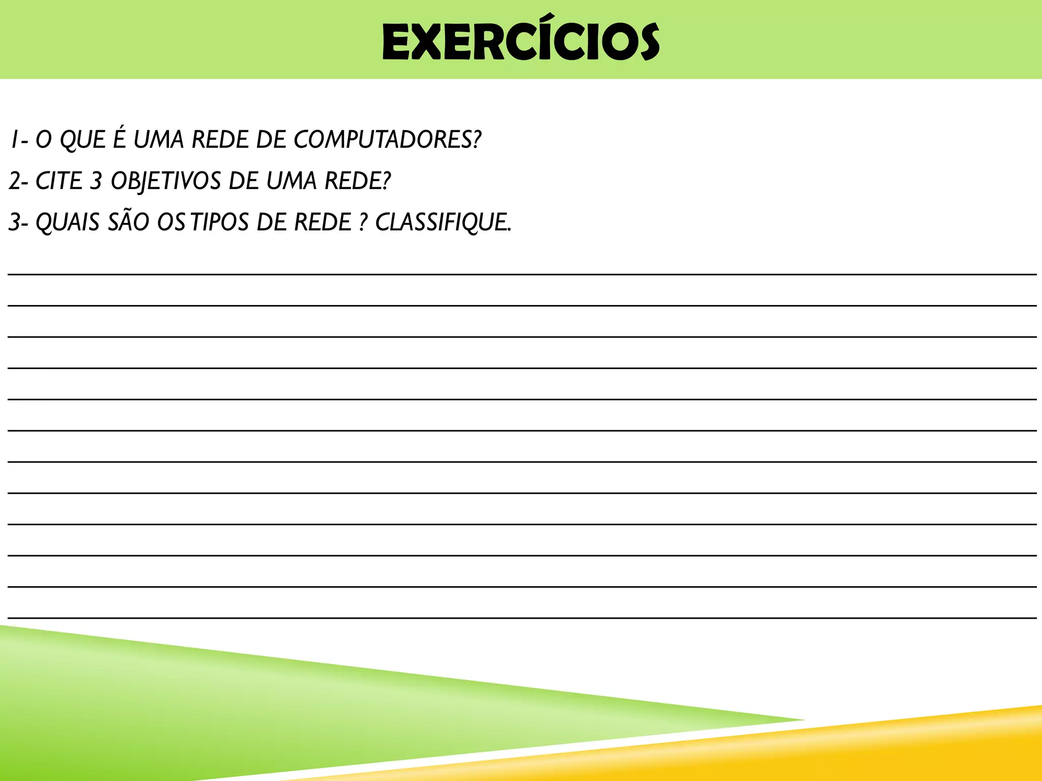 EXERCÍCIOS
1- O QUE É UMA REDE DE COMPUTADORES?
2- CITE 3 OBJETIVOS DE UMA REDE?
3- QUAIS SÃO OSTIPOS DE REDE ? CLASSIFIQUE.
_______________________________________________________________________________
_______________________________________________________________________________
_______________________________________________________________________________
_______________________________________________________________________________
_______________________________________________________________________________
_______________________________________________________________________________
_______________________________________________________________________________
_______________________________________________________________________________
_______________________________________________________________________________
_______________________________________________________________________________
_______________________________________________________________________________
_______________________________________________________________________________
 