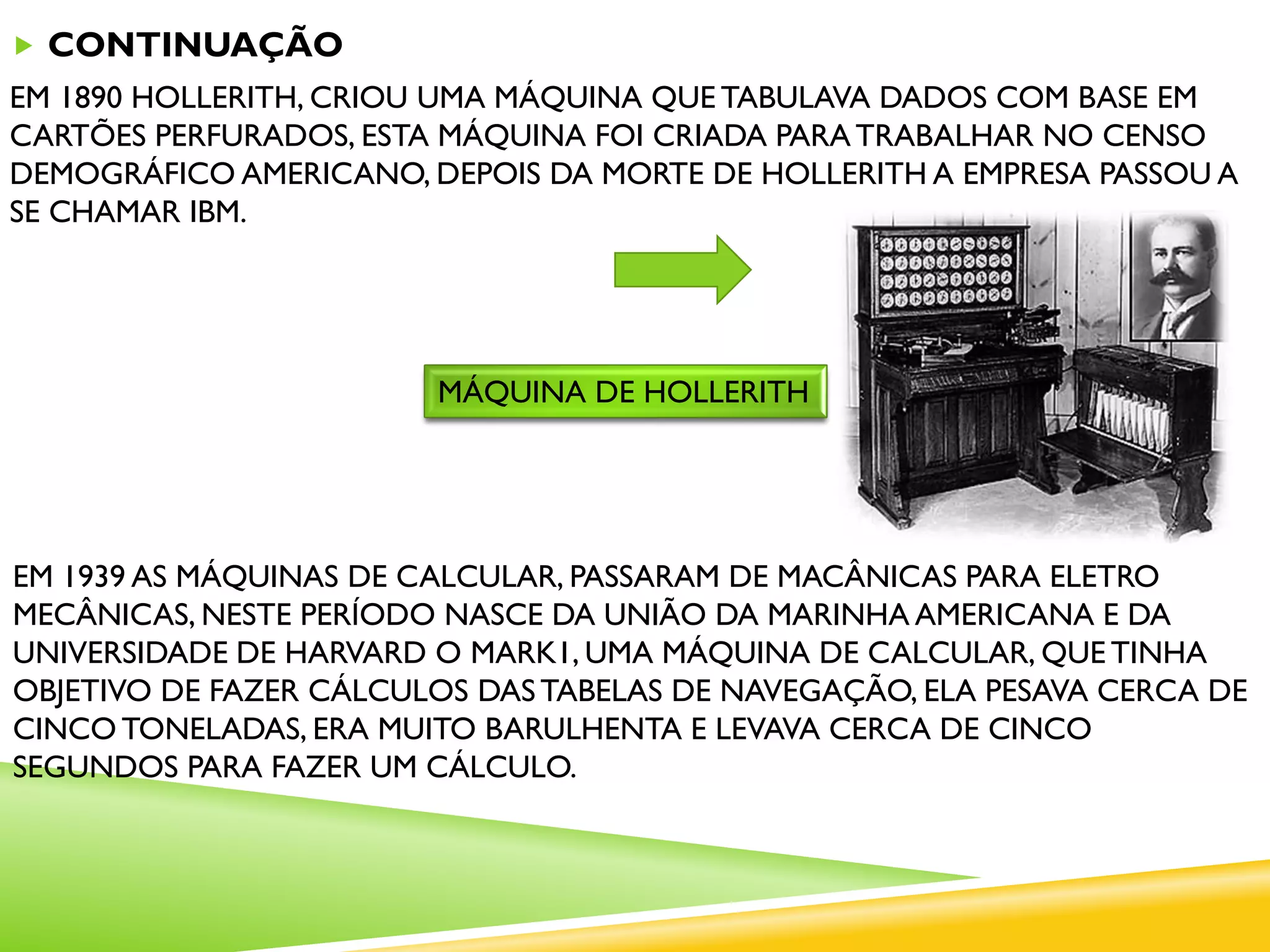  CONTINUAÇÃO
EM 1890 HOLLERITH, CRIOU UMA MÁQUINA QUE TABULAVA DADOS COM BASE EM
CARTÕES PERFURADOS, ESTA MÁQUINA FOI CRIADA PARATRABALHAR NO CENSO
DEMOGRÁFICO AMERICANO, DEPOIS DA MORTE DE HOLLERITH A EMPRESA PASSOU A
SE CHAMAR IBM.
MÁQUINA DE HOLLERITH
EM 1939 AS MÁQUINAS DE CALCULAR, PASSARAM DE MACÂNICAS PARA ELETRO
MECÂNICAS, NESTE PERÍODO NASCE DA UNIÃO DA MARINHA AMERICANA E DA
UNIVERSIDADE DE HARVARD O MARK1, UMA MÁQUINA DE CALCULAR, QUE TINHA
OBJETIVO DE FAZER CÁLCULOS DASTABELAS DE NAVEGAÇÃO, ELA PESAVA CERCA DE
CINCO TONELADAS, ERA MUITO BARULHENTA E LEVAVA CERCA DE CINCO
SEGUNDOS PARA FAZER UM CÁLCULO.
 
