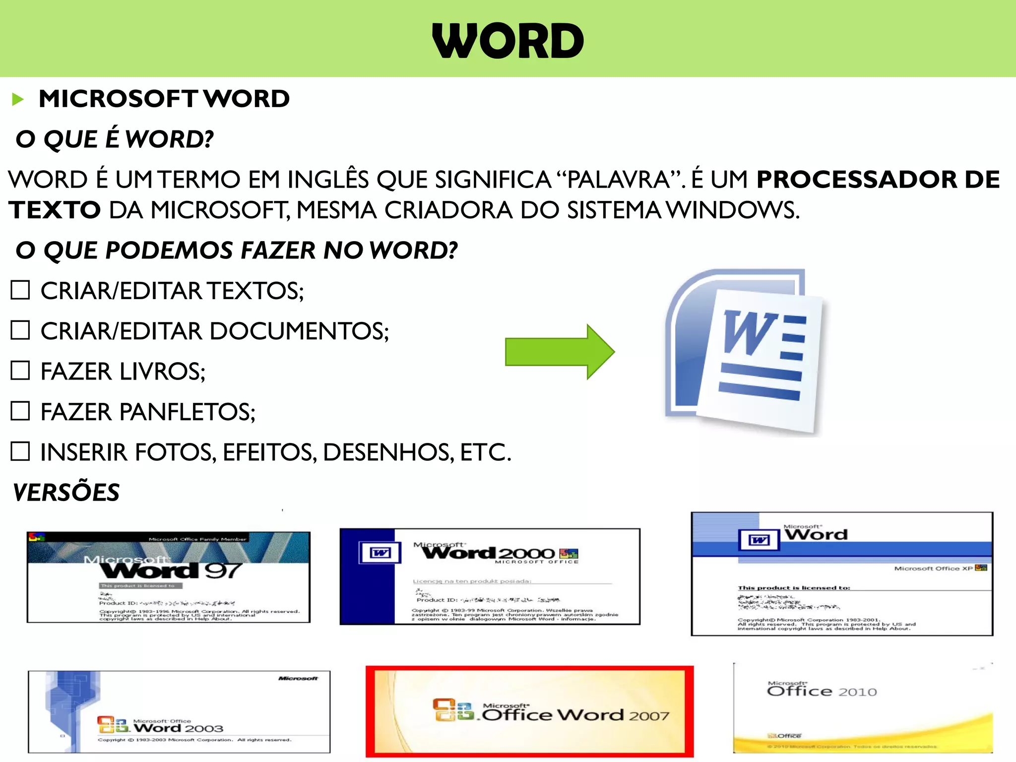 WORD
 MICROSOFTWORD
O QUE É WORD?
WORD É UMTERMO EM INGLÊS QUE SIGNIFICA “PALAVRA”. É UM PROCESSADOR DE
TEXTO DA MICROSOFT, MESMA CRIADORA DO SISTEMAWINDOWS.
O QUE PODEMOS FAZER NO WORD?
CRIAR/EDITARTEXTOS;
CRIAR/EDITAR DOCUMENTOS;
FAZER LIVROS;
FAZER PANFLETOS;
INSERIR FOTOS, EFEITOS, DESENHOS, ETC.
VERSÕES
 