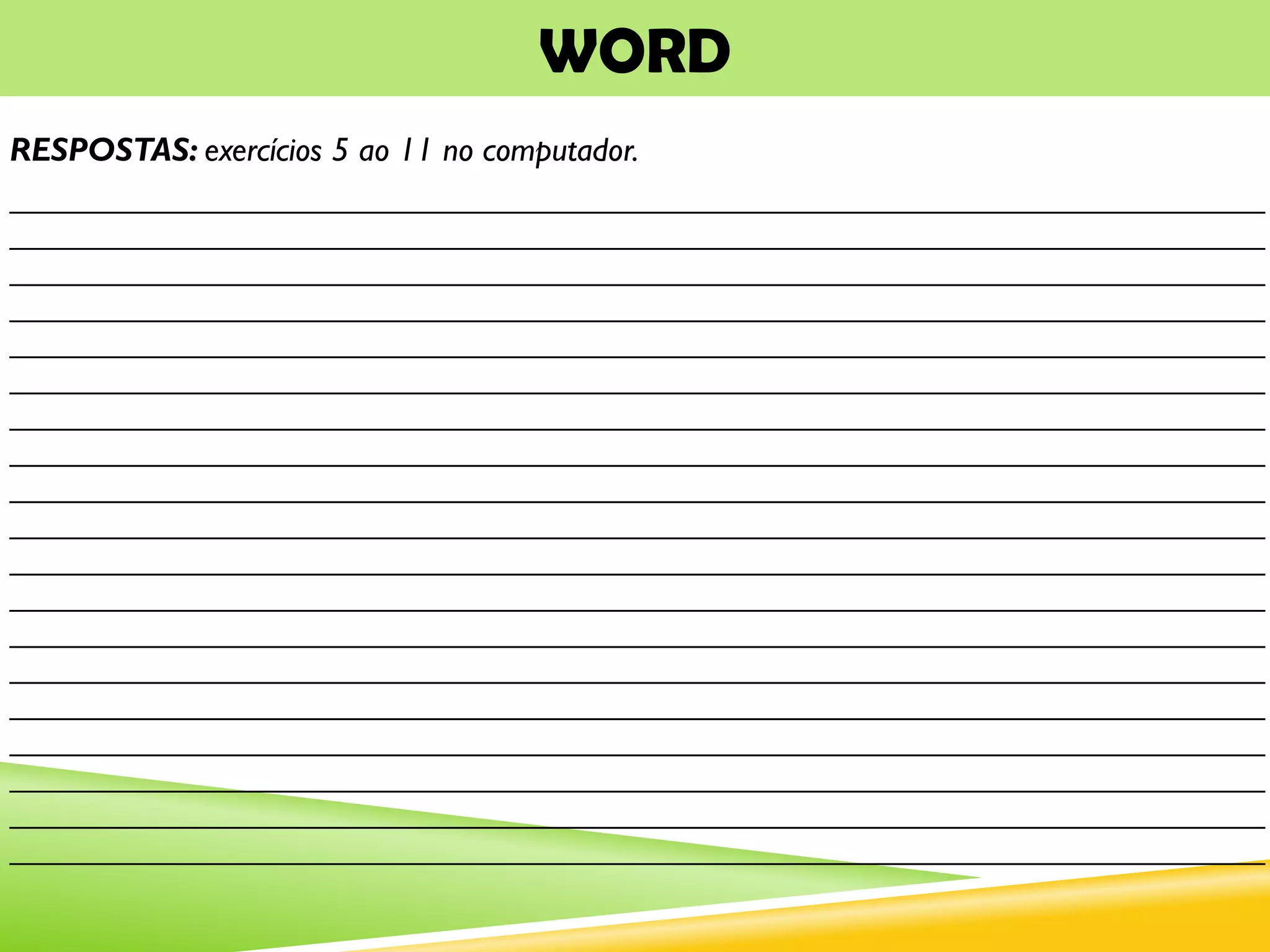 WORD
RESPOSTAS: exercícios 5 ao 11 no computador.
___________________________________________________________________________
___________________________________________________________________________
___________________________________________________________________________
___________________________________________________________________________
___________________________________________________________________________
___________________________________________________________________________
___________________________________________________________________________
___________________________________________________________________________
___________________________________________________________________________
___________________________________________________________________________
___________________________________________________________________________
___________________________________________________________________________
___________________________________________________________________________
___________________________________________________________________________
___________________________________________________________________________
___________________________________________________________________________
___________________________________________________________________________
___________________________________________________________________________
___________________________________________________________________________
 