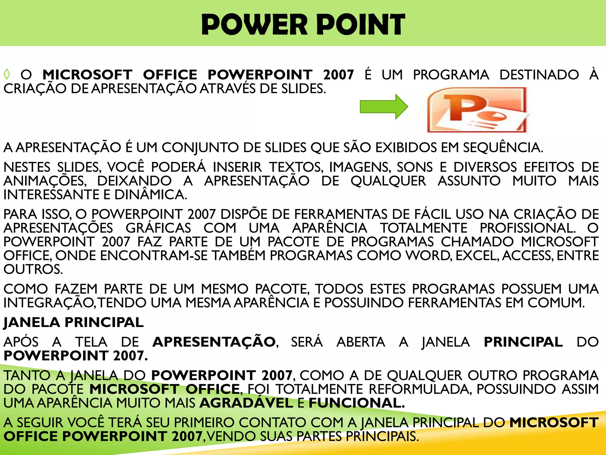 POWER POINT
◊ O MICROSOFT OFFICE POWERPOINT 2007 É UM PROGRAMA DESTINADO À
CRIAÇÃO DE APRESENTAÇÃO ATRAVÉS DE SLIDES.
A APRESENTAÇÃO É UM CONJUNTO DE SLIDES QUE SÃO EXIBIDOS EM SEQUÊNCIA.
NESTES SLIDES, VOCÊ PODERÁ INSERIR TEXTOS, IMAGENS, SONS E DIVERSOS EFEITOS DE
ANIMAÇÕES, DEIXANDO A APRESENTAÇÃO DE QUALQUER ASSUNTO MUITO MAIS
INTERESSANTE E DINÂMICA.
PARA ISSO, O POWERPOINT 2007 DISPÕE DE FERRAMENTAS DE FÁCIL USO NA CRIAÇÃO DE
APRESENTAÇÕES GRÁFICAS COM UMA APARÊNCIA TOTALMENTE PROFISSIONAL. O
POWERPOINT 2007 FAZ PARTE DE UM PACOTE DE PROGRAMAS CHAMADO MICROSOFT
OFFICE, ONDE ENCONTRAM-SE TAMBÉM PROGRAMAS COMO WORD, EXCEL,ACCESS, ENTRE
OUTROS.
COMO FAZEM PARTE DE UM MESMO PACOTE, TODOS ESTES PROGRAMAS POSSUEM UMA
INTEGRAÇÃO,TENDO UMA MESMA APARÊNCIA E POSSUINDO FERRAMENTAS EM COMUM.
JANELA PRINCIPAL
APÓS A TELA DE APRESENTAÇÃO, SERÁ ABERTA A JANELA PRINCIPAL DO
POWERPOINT 2007.
TANTO A JANELA DO POWERPOINT 2007, COMO A DE QUALQUER OUTRO PROGRAMA
DO PACOTE MICROSOFT OFFICE, FOI TOTALMENTE REFORMULADA, POSSUINDO ASSIM
UMA APARÊNCIA MUITO MAIS AGRADÁVEL E FUNCIONAL.
A SEGUIR VOCÊ TERÁ SEU PRIMEIRO CONTATO COM A JANELA PRINCIPAL DO MICROSOFT
OFFICE POWERPOINT 2007,VENDO SUAS PARTES PRINCIPAIS.
 