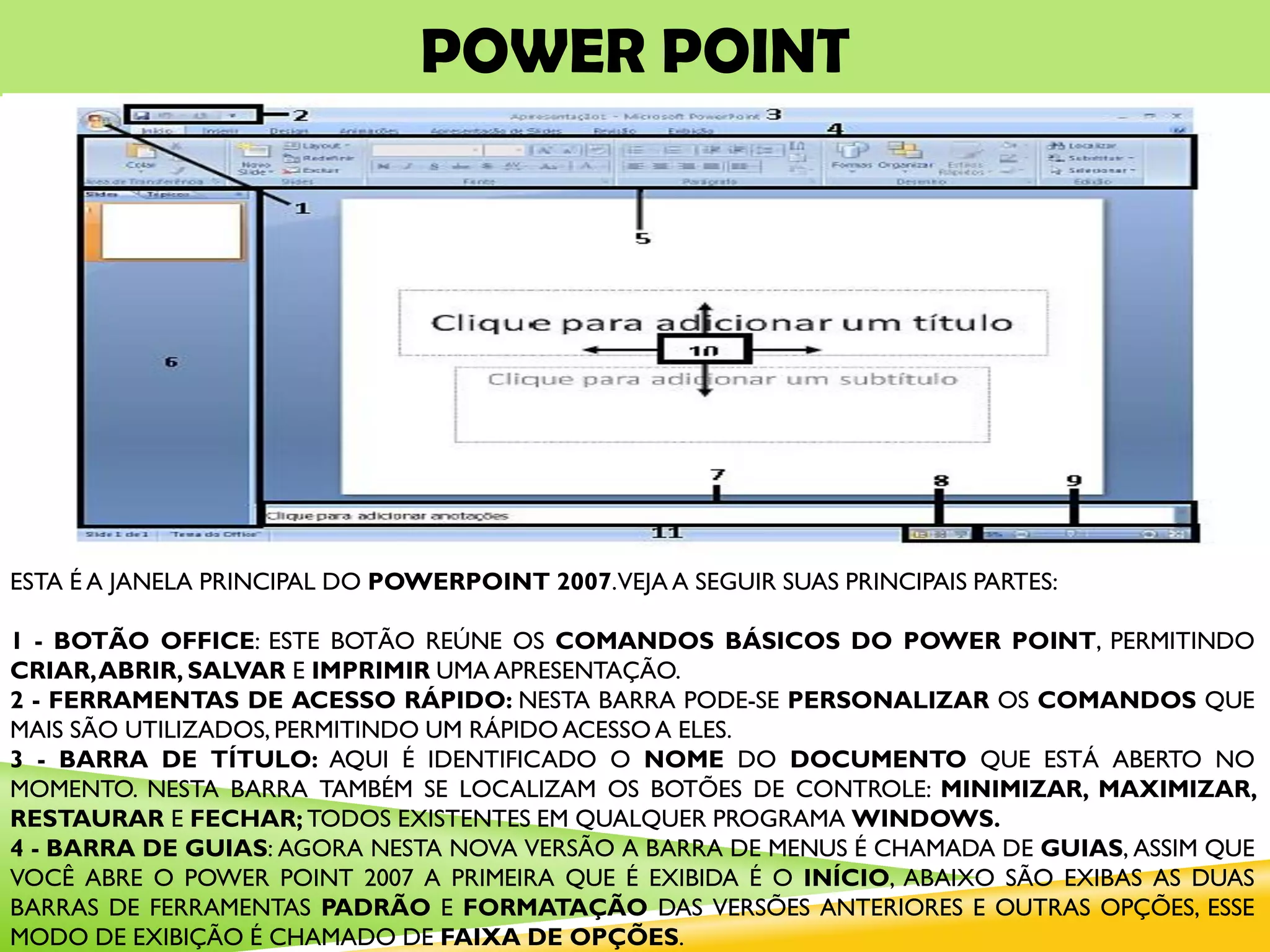 POWER POINT
ESTA É A JANELA PRINCIPAL DO POWERPOINT 2007.VEJA A SEGUIR SUAS PRINCIPAIS PARTES:
1 - BOTÃO OFFICE: ESTE BOTÃO REÚNE OS COMANDOS BÁSICOS DO POWER POINT, PERMITINDO
CRIAR,ABRIR, SALVAR E IMPRIMIR UMA APRESENTAÇÃO.
2 - FERRAMENTAS DE ACESSO RÁPIDO: NESTA BARRA PODE-SE PERSONALIZAR OS COMANDOS QUE
MAIS SÃO UTILIZADOS, PERMITINDO UM RÁPIDO ACESSO A ELES.
3 - BARRA DE TÍTULO: AQUI É IDENTIFICADO O NOME DO DOCUMENTO QUE ESTÁ ABERTO NO
MOMENTO. NESTA BARRA TAMBÉM SE LOCALIZAM OS BOTÕES DE CONTROLE: MINIMIZAR, MAXIMIZAR,
RESTAURAR E FECHAR; TODOS EXISTENTES EM QUALQUER PROGRAMA WINDOWS.
4 - BARRA DE GUIAS: AGORA NESTA NOVA VERSÃO A BARRA DE MENUS É CHAMADA DE GUIAS, ASSIM QUE
VOCÊ ABRE O POWER POINT 2007 A PRIMEIRA QUE É EXIBIDA É O INÍCIO, ABAIXO SÃO EXIBAS AS DUAS
BARRAS DE FERRAMENTAS PADRÃO E FORMATAÇÃO DAS VERSÕES ANTERIORES E OUTRAS OPÇÕES, ESSE
MODO DE EXIBIÇÃO É CHAMADO DE FAIXA DE OPÇÕES.
 