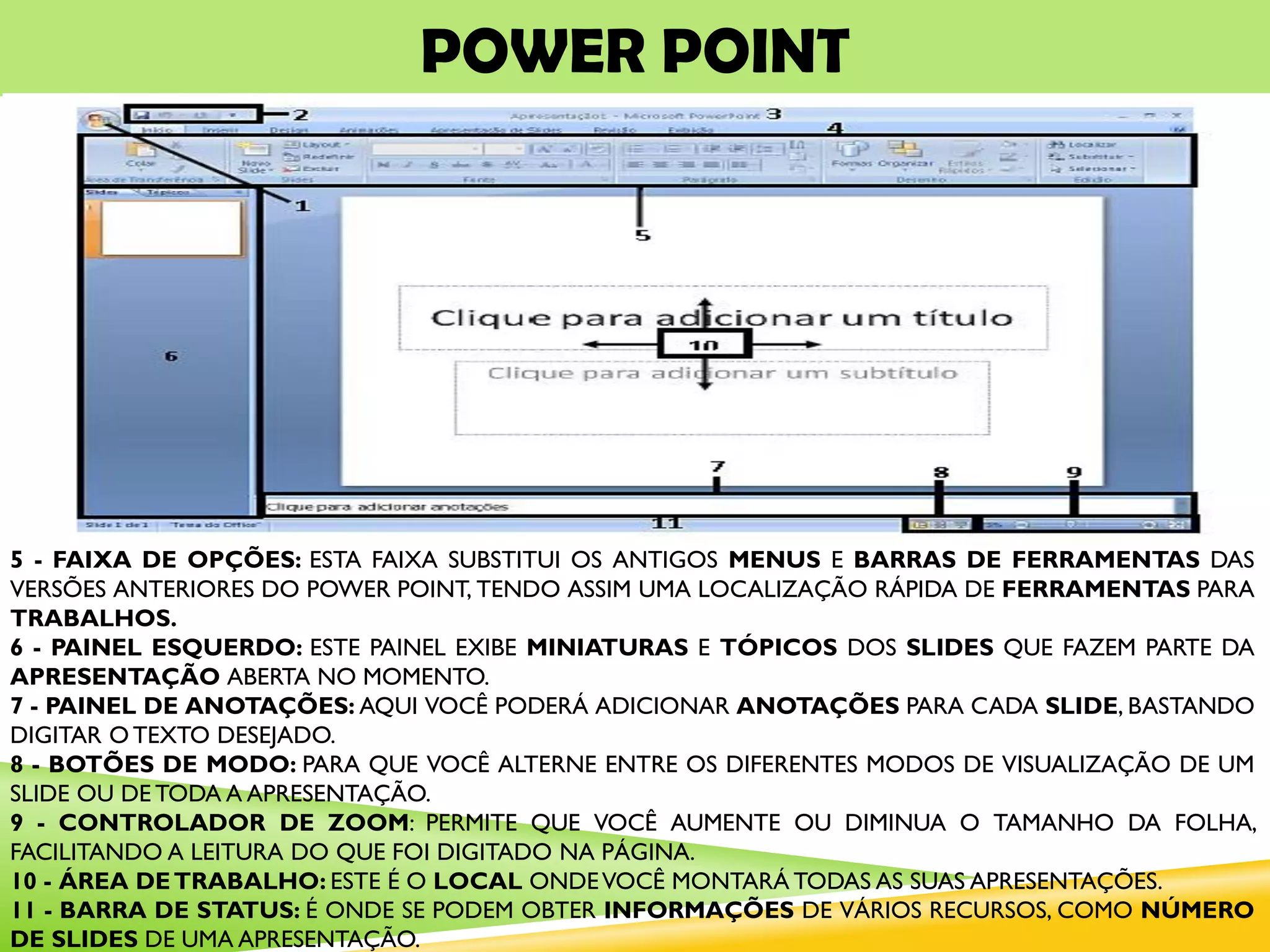 POWER POINT
5 - FAIXA DE OPÇÕES: ESTA FAIXA SUBSTITUI OS ANTIGOS MENUS E BARRAS DE FERRAMENTAS DAS
VERSÕES ANTERIORES DO POWER POINT, TENDO ASSIM UMA LOCALIZAÇÃO RÁPIDA DE FERRAMENTAS PARA
TRABALHOS.
6 - PAINEL ESQUERDO: ESTE PAINEL EXIBE MINIATURAS E TÓPICOS DOS SLIDES QUE FAZEM PARTE DA
APRESENTAÇÃO ABERTA NO MOMENTO.
7 - PAINEL DE ANOTAÇÕES: AQUI VOCÊ PODERÁ ADICIONAR ANOTAÇÕES PARA CADA SLIDE, BASTANDO
DIGITAR O TEXTO DESEJADO.
8 - BOTÕES DE MODO: PARA QUE VOCÊ ALTERNE ENTRE OS DIFERENTES MODOS DE VISUALIZAÇÃO DE UM
SLIDE OU DE TODA A APRESENTAÇÃO.
9 - CONTROLADOR DE ZOOM: PERMITE QUE VOCÊ AUMENTE OU DIMINUA O TAMANHO DA FOLHA,
FACILITANDO A LEITURA DO QUE FOI DIGITADO NA PÁGINA.
10 - ÁREA DETRABALHO: ESTE É O LOCAL ONDEVOCÊ MONTARÁ TODAS AS SUAS APRESENTAÇÕES.
11 - BARRA DE STATUS: É ONDE SE PODEM OBTER INFORMAÇÕES DE VÁRIOS RECURSOS, COMO NÚMERO
DE SLIDES DE UMA APRESENTAÇÃO.
 