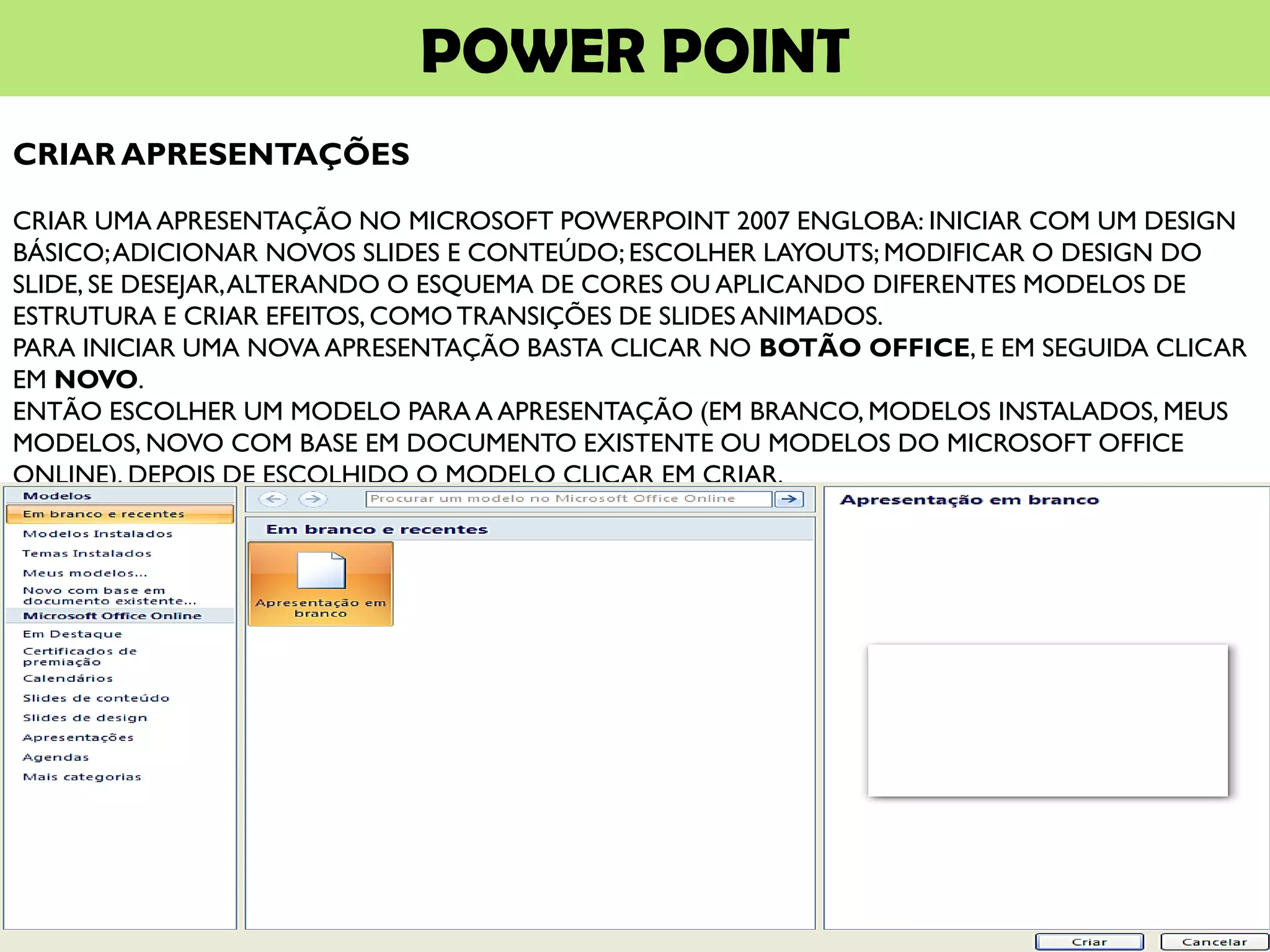POWER POINT
CRIAR APRESENTAÇÕES
CRIAR UMA APRESENTAÇÃO NO MICROSOFT POWERPOINT 2007 ENGLOBA: INICIAR COM UM DESIGN
BÁSICO;ADICIONAR NOVOS SLIDES E CONTEÚDO; ESCOLHER LAYOUTS; MODIFICAR O DESIGN DO
SLIDE, SE DESEJAR,ALTERANDO O ESQUEMA DE CORES OU APLICANDO DIFERENTES MODELOS DE
ESTRUTURA E CRIAR EFEITOS, COMO TRANSIÇÕES DE SLIDES ANIMADOS.
PARA INICIAR UMA NOVA APRESENTAÇÃO BASTA CLICAR NO BOTÃO OFFICE, E EM SEGUIDA CLICAR
EM NOVO.
ENTÃO ESCOLHER UM MODELO PARA A APRESENTAÇÃO (EM BRANCO, MODELOS INSTALADOS, MEUS
MODELOS, NOVO COM BASE EM DOCUMENTO EXISTENTE OU MODELOS DO MICROSOFT OFFICE
ONLINE). DEPOIS DE ESCOLHIDO O MODELO CLICAR EM CRIAR.
 