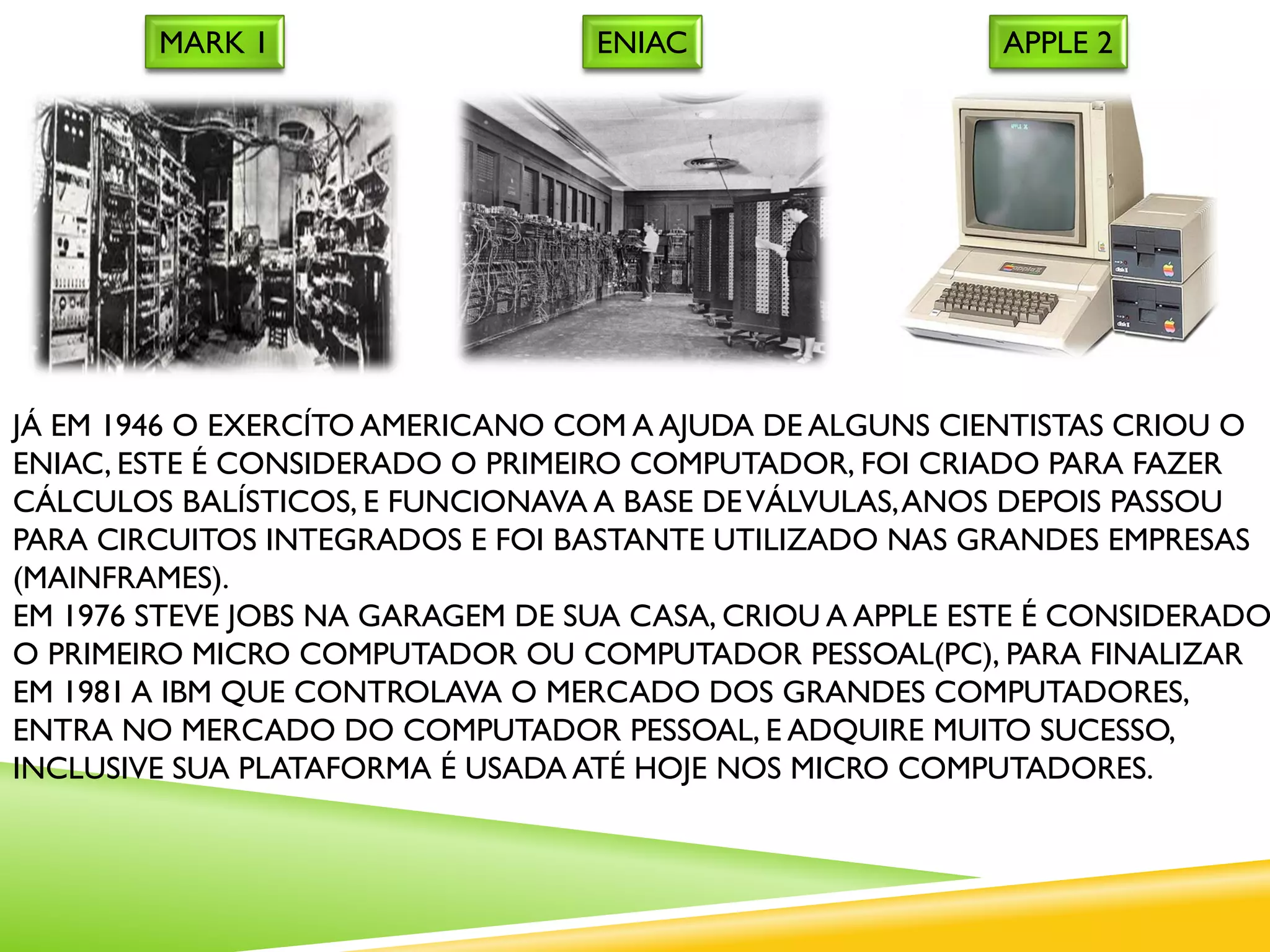 JÁ EM 1946 O EXERCÍTO AMERICANO COM A AJUDA DE ALGUNS CIENTISTAS CRIOU O
ENIAC, ESTE É CONSIDERADO O PRIMEIRO COMPUTADOR, FOI CRIADO PARA FAZER
CÁLCULOS BALÍSTICOS, E FUNCIONAVA A BASE DEVÁLVULAS,ANOS DEPOIS PASSOU
PARA CIRCUITOS INTEGRADOS E FOI BASTANTE UTILIZADO NAS GRANDES EMPRESAS
(MAINFRAMES).
EM 1976 STEVE JOBS NA GARAGEM DE SUA CASA, CRIOU A APPLE ESTE É CONSIDERADO
O PRIMEIRO MICRO COMPUTADOR OU COMPUTADOR PESSOAL(PC), PARA FINALIZAR
EM 1981 A IBM QUE CONTROLAVA O MERCADO DOS GRANDES COMPUTADORES,
ENTRA NO MERCADO DO COMPUTADOR PESSOAL, E ADQUIRE MUITO SUCESSO,
INCLUSIVE SUA PLATAFORMA É USADA ATÉ HOJE NOS MICRO COMPUTADORES.
ENIACMARK 1 APPLE 2
 