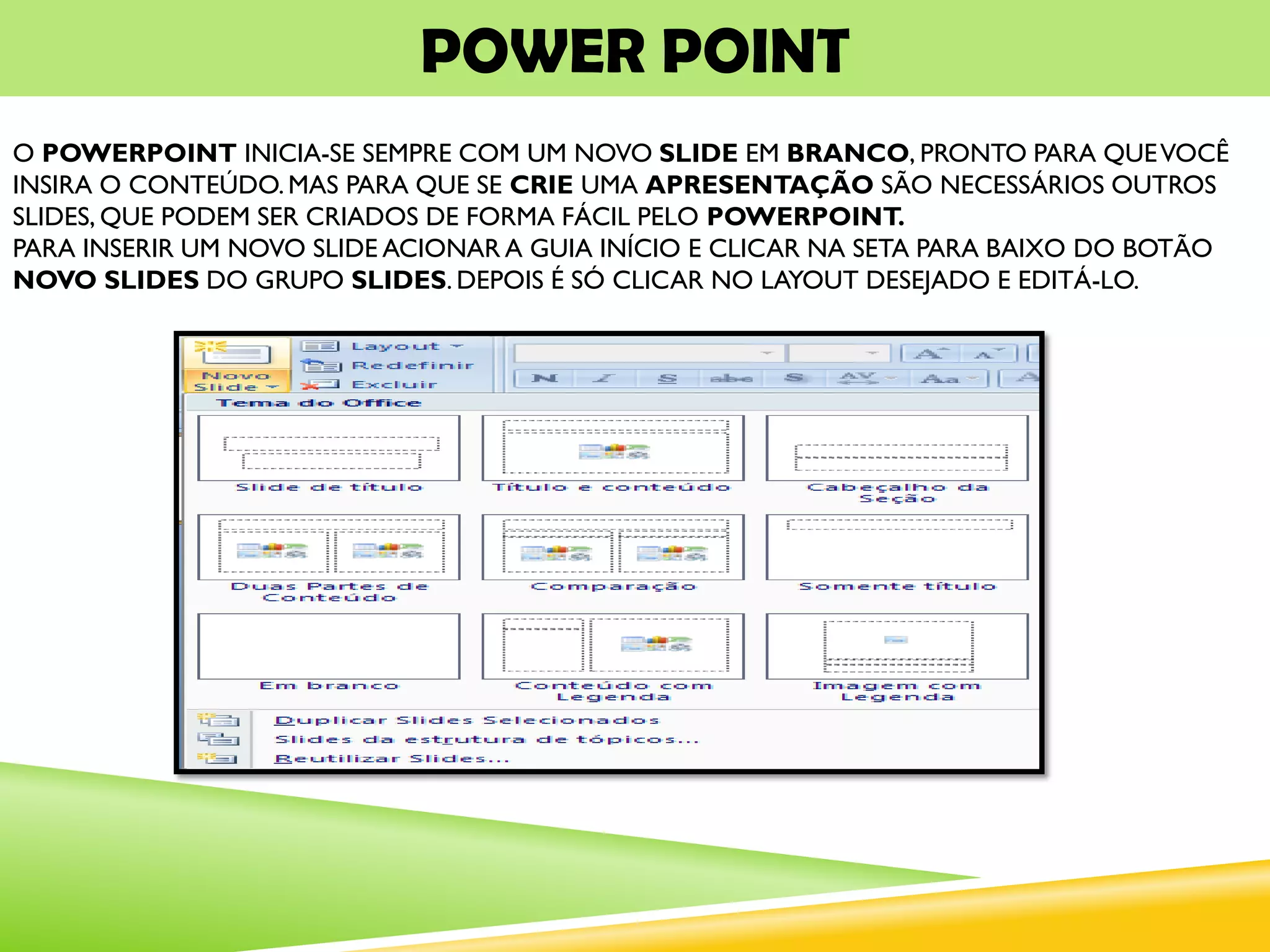 POWER POINT
O POWERPOINT INICIA-SE SEMPRE COM UM NOVO SLIDE EM BRANCO, PRONTO PARA QUEVOCÊ
INSIRA O CONTEÚDO.MAS PARA QUE SE CRIE UMA APRESENTAÇÃO SÃO NECESSÁRIOS OUTROS
SLIDES, QUE PODEM SER CRIADOS DE FORMA FÁCIL PELO POWERPOINT.
PARA INSERIR UM NOVO SLIDE ACIONAR A GUIA INÍCIO E CLICAR NA SETA PARA BAIXO DO BOTÃO
NOVO SLIDES DO GRUPO SLIDES. DEPOIS É SÓ CLICAR NO LAYOUT DESEJADO E EDITÁ-LO.
 