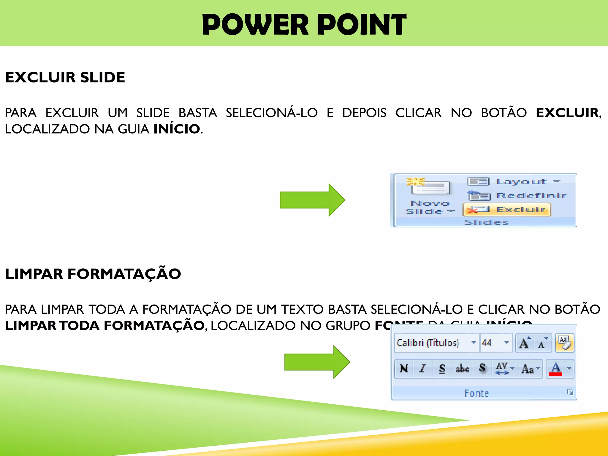 POWER POINT
EXCLUIR SLIDE
PARA EXCLUIR UM SLIDE BASTA SELECIONÁ-LO E DEPOIS CLICAR NO BOTÃO EXCLUIR,
LOCALIZADO NA GUIA INÍCIO.
LIMPAR FORMATAÇÃO
PARA LIMPAR TODA A FORMATAÇÃO DE UM TEXTO BASTA SELECIONÁ-LO E CLICAR NO BOTÃO
LIMPAR TODA FORMATAÇÃO, LOCALIZADO NO GRUPO FONTE DA GUIA INÍCIO.
 