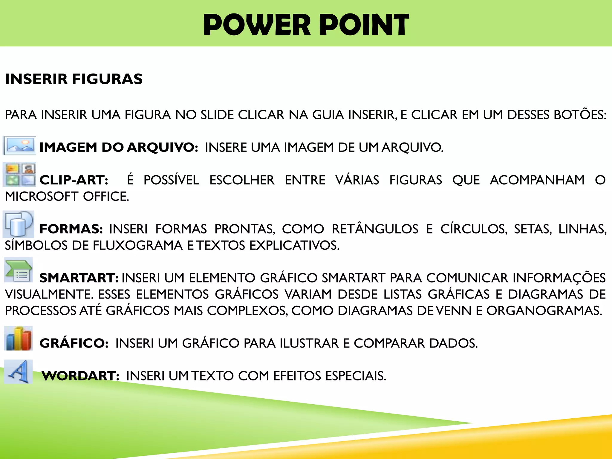 POWER POINT
INSERIR FIGURAS
PARA INSERIR UMA FIGURA NO SLIDE CLICAR NA GUIA INSERIR, E CLICAR EM UM DESSES BOTÕES:
IMAGEM DO ARQUIVO: INSERE UMA IMAGEM DE UM ARQUIVO.
CLIP-ART: É POSSÍVEL ESCOLHER ENTRE VÁRIAS FIGURAS QUE ACOMPANHAM O
MICROSOFT OFFICE.
FORMAS: INSERI FORMAS PRONTAS, COMO RETÂNGULOS E CÍRCULOS, SETAS, LINHAS,
SÍMBOLOS DE FLUXOGRAMA E TEXTOS EXPLICATIVOS.
SMARTART: INSERI UM ELEMENTO GRÁFICO SMARTART PARA COMUNICAR INFORMAÇÕES
VISUALMENTE. ESSES ELEMENTOS GRÁFICOS VARIAM DESDE LISTAS GRÁFICAS E DIAGRAMAS DE
PROCESSOS ATÉ GRÁFICOS MAIS COMPLEXOS, COMO DIAGRAMAS DEVENN E ORGANOGRAMAS.
GRÁFICO: INSERI UM GRÁFICO PARA ILUSTRAR E COMPARAR DADOS.
WORDART: INSERI UM TEXTO COM EFEITOS ESPECIAIS.
 