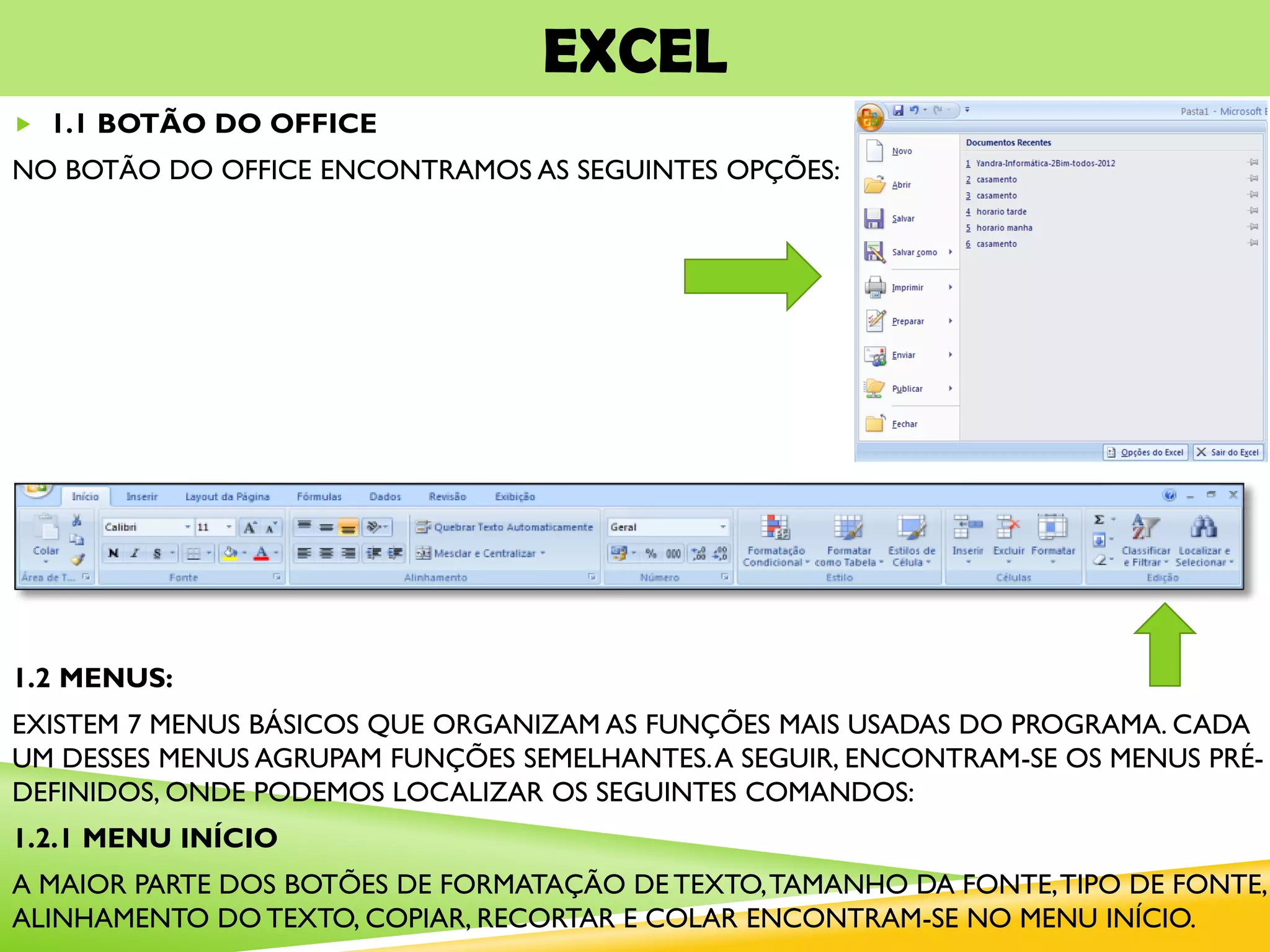 EXCEL
 1.1 BOTÃO DO OFFICE
NO BOTÃO DO OFFICE ENCONTRAMOS AS SEGUINTES OPÇÕES:
1.2 MENUS:
EXISTEM 7 MENUS BÁSICOS QUE ORGANIZAM AS FUNÇÕES MAIS USADAS DO PROGRAMA. CADA
UM DESSES MENUS AGRUPAM FUNÇÕES SEMELHANTES.A SEGUIR, ENCONTRAM-SE OS MENUS PRÉ-
DEFINIDOS, ONDE PODEMOS LOCALIZAR OS SEGUINTES COMANDOS:
1.2.1 MENU INÍCIO
A MAIOR PARTE DOS BOTÕES DE FORMATAÇÃO DE TEXTO,TAMANHO DA FONTE,TIPO DE FONTE,
ALINHAMENTO DO TEXTO, COPIAR, RECORTAR E COLAR ENCONTRAM-SE NO MENU INÍCIO.
 