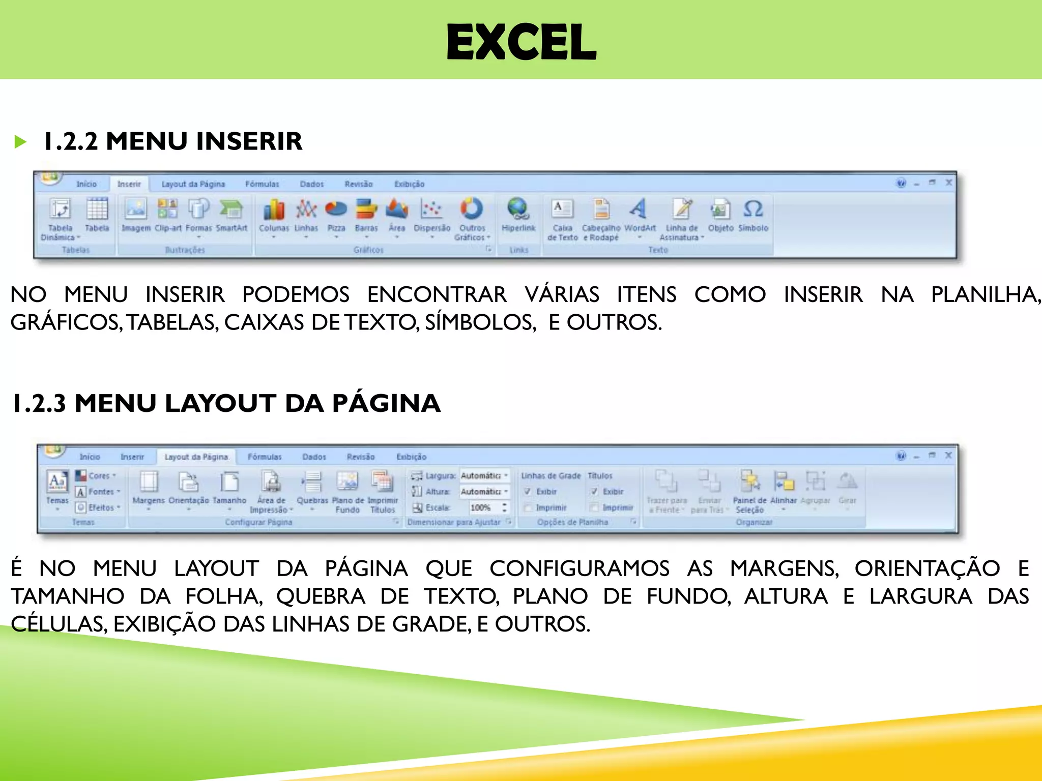 EXCEL
 1.2.2 MENU INSERIR
NO MENU INSERIR PODEMOS ENCONTRAR VÁRIAS ITENS COMO INSERIR NA PLANILHA,
GRÁFICOS,TABELAS, CAIXAS DE TEXTO, SÍMBOLOS, E OUTROS.
1.2.3 MENU LAYOUT DA PÁGINA
É NO MENU LAYOUT DA PÁGINA QUE CONFIGURAMOS AS MARGENS, ORIENTAÇÃO E
TAMANHO DA FOLHA, QUEBRA DE TEXTO, PLANO DE FUNDO, ALTURA E LARGURA DAS
CÉLULAS, EXIBIÇÃO DAS LINHAS DE GRADE, E OUTROS.
 