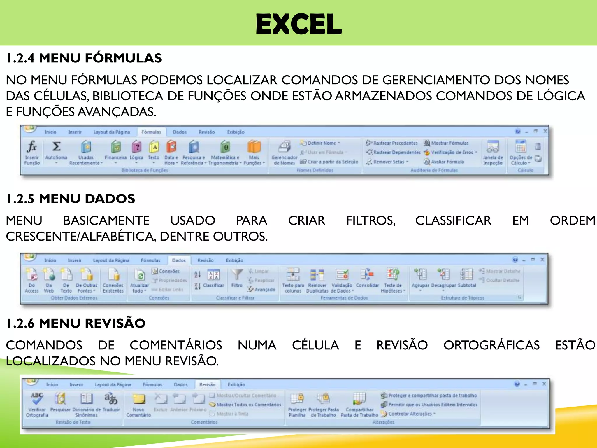 EXCEL
1.2.4 MENU FÓRMULAS
NO MENU FÓRMULAS PODEMOS LOCALIZAR COMANDOS DE GERENCIAMENTO DOS NOMES
DAS CÉLULAS, BIBLIOTECA DE FUNÇÕES ONDE ESTÃO ARMAZENADOS COMANDOS DE LÓGICA
E FUNÇÕES AVANÇADAS.
1.2.5 MENU DADOS
MENU BASICAMENTE USADO PARA CRIAR FILTROS, CLASSIFICAR EM ORDEM
CRESCENTE/ALFABÉTICA, DENTRE OUTROS.
1.2.6 MENU REVISÃO
COMANDOS DE COMENTÁRIOS NUMA CÉLULA E REVISÃO ORTOGRÁFICAS ESTÃO
LOCALIZADOS NO MENU REVISÃO.
 