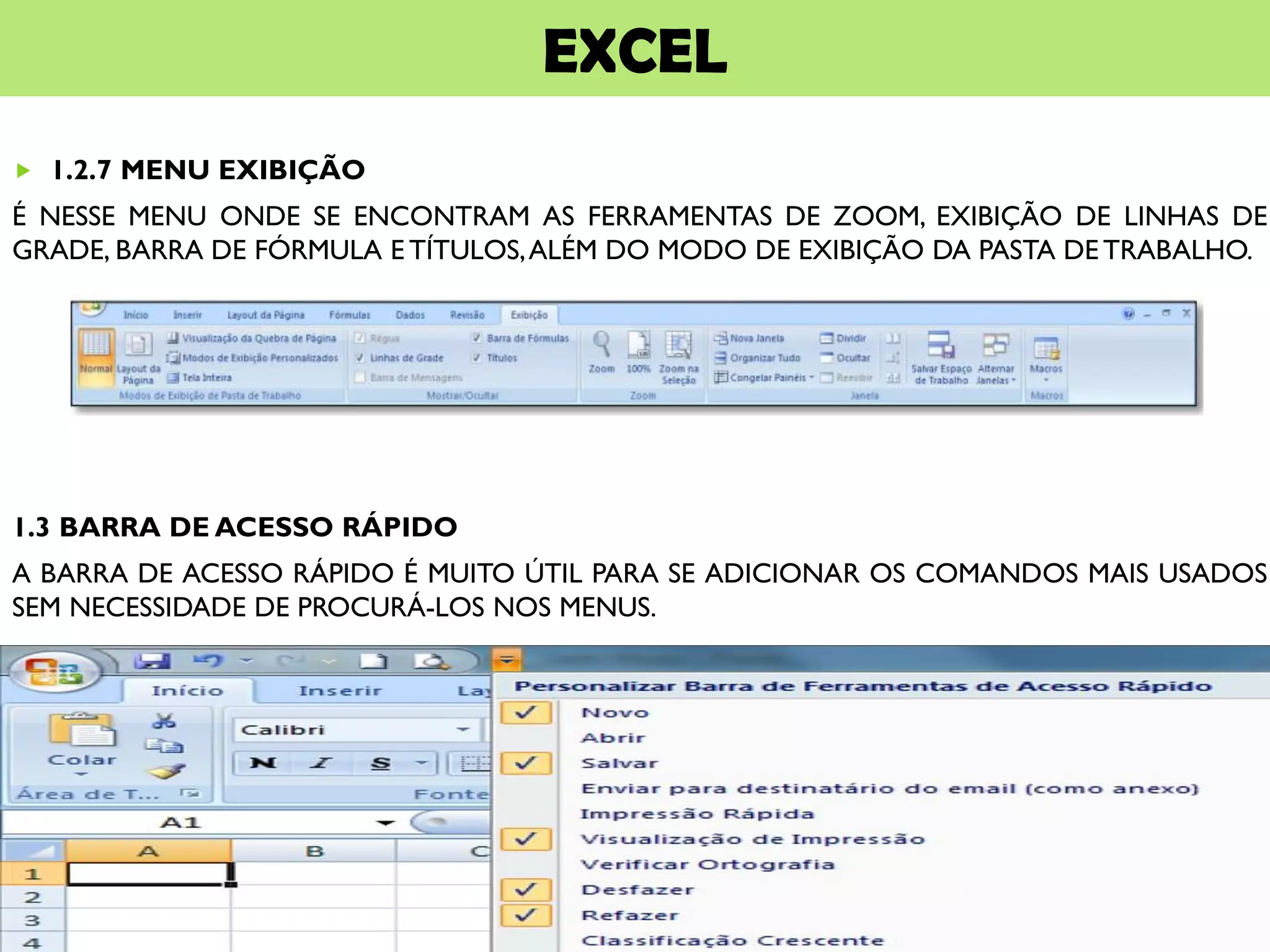 EXCEL
 1.2.7 MENU EXIBIÇÃO
É NESSE MENU ONDE SE ENCONTRAM AS FERRAMENTAS DE ZOOM, EXIBIÇÃO DE LINHAS DE
GRADE, BARRA DE FÓRMULA E TÍTULOS,ALÉM DO MODO DE EXIBIÇÃO DA PASTA DE TRABALHO.
1.3 BARRA DE ACESSO RÁPIDO
A BARRA DE ACESSO RÁPIDO É MUITO ÚTIL PARA SE ADICIONAR OS COMANDOS MAIS USADOS
SEM NECESSIDADE DE PROCURÁ-LOS NOS MENUS.
 