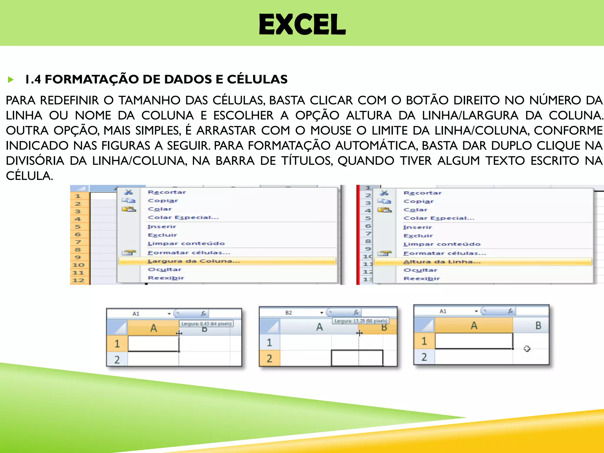 EXCEL
 1.4 FORMATAÇÃO DE DADOS E CÉLULAS
PARA REDEFINIR O TAMANHO DAS CÉLULAS, BASTA CLICAR COM O BOTÃO DIREITO NO NÚMERO DA
LINHA OU NOME DA COLUNA E ESCOLHER A OPÇÃO ALTURA DA LINHA/LARGURA DA COLUNA.
OUTRA OPÇÃO, MAIS SIMPLES, É ARRASTAR COM O MOUSE O LIMITE DA LINHA/COLUNA, CONFORME
INDICADO NAS FIGURAS A SEGUIR. PARA FORMATAÇÃO AUTOMÁTICA, BASTA DAR DUPLO CLIQUE NA
DIVISÓRIA DA LINHA/COLUNA, NA BARRA DE TÍTULOS, QUANDO TIVER ALGUM TEXTO ESCRITO NA
CÉLULA.
 