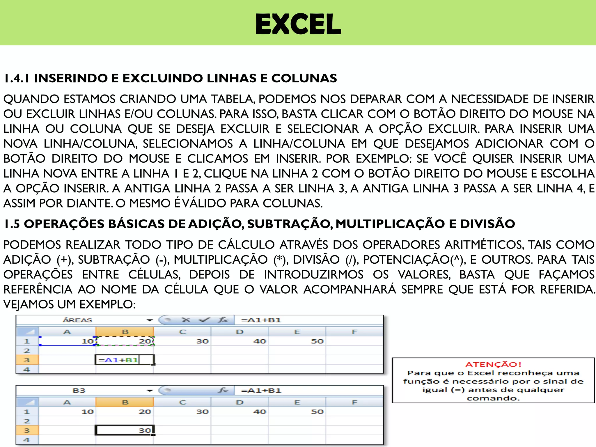 EXCEL
1.4.1 INSERINDO E EXCLUINDO LINHAS E COLUNAS
QUANDO ESTAMOS CRIANDO UMA TABELA, PODEMOS NOS DEPARAR COM A NECESSIDADE DE INSERIR
OU EXCLUIR LINHAS E/OU COLUNAS. PARA ISSO, BASTA CLICAR COM O BOTÃO DIREITO DO MOUSE NA
LINHA OU COLUNA QUE SE DESEJA EXCLUIR E SELECIONAR A OPÇÃO EXCLUIR. PARA INSERIR UMA
NOVA LINHA/COLUNA, SELECIONAMOS A LINHA/COLUNA EM QUE DESEJAMOS ADICIONAR COM O
BOTÃO DIREITO DO MOUSE E CLICAMOS EM INSERIR. POR EXEMPLO: SE VOCÊ QUISER INSERIR UMA
LINHA NOVA ENTRE A LINHA 1 E 2, CLIQUE NA LINHA 2 COM O BOTÃO DIREITO DO MOUSE E ESCOLHA
A OPÇÃO INSERIR. A ANTIGA LINHA 2 PASSA A SER LINHA 3, A ANTIGA LINHA 3 PASSA A SER LINHA 4, E
ASSIM POR DIANTE. O MESMO ÉVÁLIDO PARA COLUNAS.
1.5 OPERAÇÕES BÁSICAS DE ADIÇÃO, SUBTRAÇÃO, MULTIPLICAÇÃO E DIVISÃO
PODEMOS REALIZAR TODO TIPO DE CÁLCULO ATRAVÉS DOS OPERADORES ARITMÉTICOS, TAIS COMO
ADIÇÃO (+), SUBTRAÇÃO (-), MULTIPLICAÇÃO (*), DIVISÃO (/), POTENCIAÇÃO(^), E OUTROS. PARA TAIS
OPERAÇÕES ENTRE CÉLULAS, DEPOIS DE INTRODUZIRMOS OS VALORES, BASTA QUE FAÇAMOS
REFERÊNCIA AO NOME DA CÉLULA QUE O VALOR ACOMPANHARÁ SEMPRE QUE ESTÁ FOR REFERIDA.
VEJAMOS UM EXEMPLO:
 