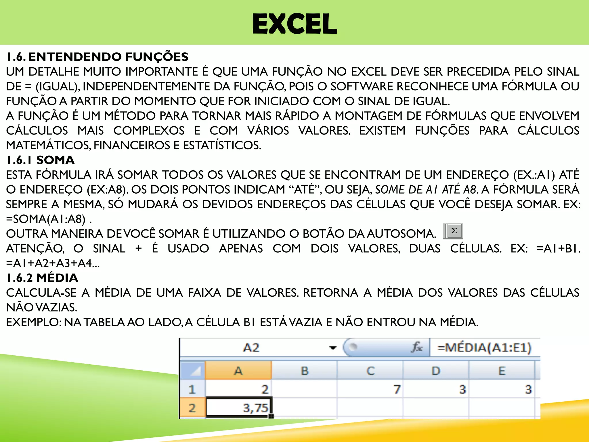 EXCEL
1.6. ENTENDENDO FUNÇÕES
UM DETALHE MUITO IMPORTANTE É QUE UMA FUNÇÃO NO EXCEL DEVE SER PRECEDIDA PELO SINAL
DE = (IGUAL), INDEPENDENTEMENTE DA FUNÇÃO, POIS O SOFTWARE RECONHECE UMA FÓRMULA OU
FUNÇÃO A PARTIR DO MOMENTO QUE FOR INICIADO COM O SINAL DE IGUAL.
A FUNÇÃO É UM MÉTODO PARA TORNAR MAIS RÁPIDO A MONTAGEM DE FÓRMULAS QUE ENVOLVEM
CÁLCULOS MAIS COMPLEXOS E COM VÁRIOS VALORES. EXISTEM FUNÇÕES PARA CÁLCULOS
MATEMÁTICOS, FINANCEIROS E ESTATÍSTICOS.
1.6.1 SOMA
ESTA FÓRMULA IRÁ SOMAR TODOS OS VALORES QUE SE ENCONTRAM DE UM ENDEREÇO (EX.:A1) ATÉ
O ENDEREÇO (EX:A8). OS DOIS PONTOS INDICAM “ATÉ”, OU SEJA, SOME DE A1 ATÉ A8. A FÓRMULA SERÁ
SEMPRE A MESMA, SÓ MUDARÁ OS DEVIDOS ENDEREÇOS DAS CÉLULAS QUE VOCÊ DESEJA SOMAR. EX:
=SOMA(A1:A8) .
OUTRA MANEIRA DEVOCÊ SOMAR É UTILIZANDO O BOTÃO DA AUTOSOMA.
ATENÇÃO, O SINAL + É USADO APENAS COM DOIS VALORES, DUAS CÉLULAS. EX: =A1+B1.
=A1+A2+A3+A4...
1.6.2 MÉDIA
CALCULA-SE A MÉDIA DE UMA FAIXA DE VALORES. RETORNA A MÉDIA DOS VALORES DAS CÉLULAS
NÃOVAZIAS.
EXEMPLO: NATABELA AO LADO,A CÉLULA B1 ESTÁVAZIA E NÃO ENTROU NA MÉDIA.
 