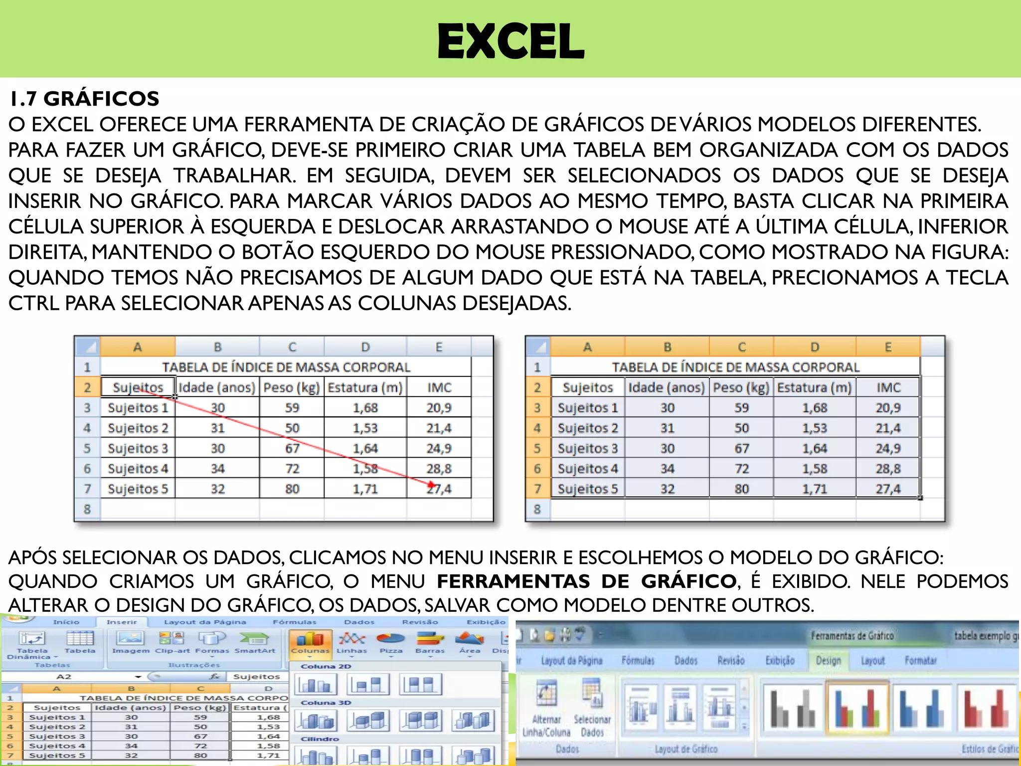 EXCEL
1.7 GRÁFICOS
O EXCEL OFERECE UMA FERRAMENTA DE CRIAÇÃO DE GRÁFICOS DEVÁRIOS MODELOS DIFERENTES.
PARA FAZER UM GRÁFICO, DEVE-SE PRIMEIRO CRIAR UMA TABELA BEM ORGANIZADA COM OS DADOS
QUE SE DESEJA TRABALHAR. EM SEGUIDA, DEVEM SER SELECIONADOS OS DADOS QUE SE DESEJA
INSERIR NO GRÁFICO. PARA MARCAR VÁRIOS DADOS AO MESMO TEMPO, BASTA CLICAR NA PRIMEIRA
CÉLULA SUPERIOR À ESQUERDA E DESLOCAR ARRASTANDO O MOUSE ATÉ A ÚLTIMA CÉLULA, INFERIOR
DIREITA, MANTENDO O BOTÃO ESQUERDO DO MOUSE PRESSIONADO, COMO MOSTRADO NA FIGURA:
QUANDO TEMOS NÃO PRECISAMOS DE ALGUM DADO QUE ESTÁ NA TABELA, PRECIONAMOS A TECLA
CTRL PARA SELECIONAR APENAS AS COLUNAS DESEJADAS.
APÓS SELECIONAR OS DADOS, CLICAMOS NO MENU INSERIR E ESCOLHEMOS O MODELO DO GRÁFICO:
QUANDO CRIAMOS UM GRÁFICO, O MENU FERRAMENTAS DE GRÁFICO, É EXIBIDO. NELE PODEMOS
ALTERAR O DESIGN DO GRÁFICO, OS DADOS, SALVAR COMO MODELO DENTRE OUTROS.
 