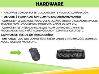 HARDWARE
 HARDWARE COMO JÁ FOI ESTUDADO É A PARTE FÍSICA DO COMPUTADOR.
 DE QUE É FORMADO UM COMPUTADOR(HARDWARE)?
- COMPONENTES EXTERNOS (PEÇAS QUE O USUÁRIO UTILIZA DIRETAMENTE): MOUSE,
TECLADO, MONITOR, GABINETE, IMPRESSORA, CAIXAS DE SOM, ETC.
- COMPONENTES INTERNOS (PEÇAS QUE FICAM DENTRO DO GABINETE):
PROCESSADOR, PLACA-MÃE, HD, MEMÓRIA, FONTE, DRIVE DE CD/DVD,ETC.
COMPONENTES DE ENTRADA/SAÍDA
- ENTRADA: TUDO QUE USAMOS PARA INSERIR DADOS E INFORMAÇÕES. EXEMPLOS:
MOUSE,TECLADO, MICROFONE...
 
