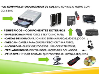 • CD-ROM/RW: LEITOR/GRAVADOR DE CDS. DVD-ROM FAZ O MESMO COM
CDS E DVDS.
 PERIFÉRICOS – COMPONENTES EXTERNOS
 • IMPRESSORA: IMPRIME FOTOS E TEXTOS NO PAPEL;
 • CAIXAS DE SOM: OUVIR SONS DO SISTEMA: MÚSICAS,VÍDEOS, JOGOS…;
 • WEBCAM: CÂMERA PARA GRAVARVIDEOS OU TIRAR FOTOS;
 • MICROFONE: GRAVAVOZ, PODEMOS USAR COMO TELEFONE;
 • TECLADO/MOUSE: DIGITAR INFORMAÇÕES/DAR COMANDOS;
 • PENDRIVE: MEMÓRIA PORTÁTIL QUE PODEMOS ARMAZENAR ARQUIVOS.
 