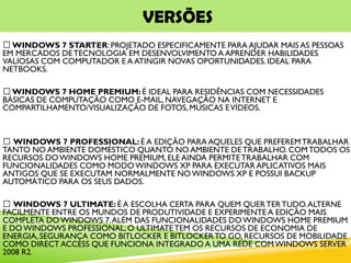 VERSÕES
WINDOWS 7 STARTER: PROJETADO ESPECIFICAMENTE PARA AJUDAR MAIS AS PESSOAS
EM MERCADOS DETECNOLOGIA EM DESENVOLVIMENTO A APRENDER HABILIDADES
VALIOSAS COM COMPUTADOR E A ATINGIR NOVAS OPORTUNIDADES. IDEAL PARA
NETBOOKS.
WINDOWS 7 HOME PREMIUM: É IDEAL PARA RESIDÊNCIAS COM NECESSIDADES
BÁSICAS DE COMPUTAÇÃO COMO E-MAIL, NAVEGAÇÃO NA INTERNET E
COMPARTILHAMENTO/VISUALIZAÇÃO DE FOTOS, MÚSICAS EVÍDEOS.
WINDOWS 7 PROFESSIONAL: É A EDIÇÃO PARA AQUELES QUE PREFEREMTRABALHAR
TANTO NO AMBIENTE DOMÉSTICO QUANTO NO AMBIENTE DETRABALHO. COMTODOS OS
RECURSOS DOWINDOWS HOME PREMIUM, ELE AINDA PERMITETRABALHAR COM
FUNCIONALIDADES COMO MODOWINDOWS XP PARA EXECUTAR APLICATIVOS MAIS
ANTIGOS QUE SE EXECUTAM NORMALMENTE NOWINDOWS XP E POSSUI BACKUP
AUTOMÁTICO PARA OS SEUS DADOS.
WINDOWS 7 ULTIMATE: É A ESCOLHA CERTA PARA QUEM QUERTERTUDO.ALTERNE
FACILMENTE ENTRE OS MUNDOS DE PRODUTIVIDADE E EXPERIMENTE A EDIÇÃO MAIS
COMPLETA DOWINDOWS 7.ALÉM DAS FUNCIONALIDADES DOWINDOWS HOME PREMIUM
E DOWINDOWS PROFESSIONAL, O ULTIMATETEM OS RECURSOS DE ECONOMIA DE
ENERGIA, SEGURANÇA COMO BITLOCKER E BITLOCKERTO GO, RECURSOS DE MOBILIDADE
COMO DIRECT ACCESS QUE FUNCIONA INTEGRADO A UMA REDE COMWINDOWS SERVER
2008 R2.
 