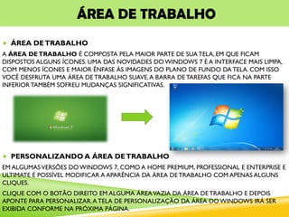 ÁREA DE TRABALHO
 ÁREA DETRABALHO
A ÁREA DETRABALHO É COMPOSTA PELA MAIOR PARTE DE SUA TELA, EM QUE FICAM
DISPOSTOS ALGUNS ÍCONES. UMA DAS NOVIDADES DO WINDOWS 7 É A INTERFACE MAIS LIMPA,
COM MENOS ÍCONES E MAIOR ÊNFASE ÀS IMAGENS DO PLANO DE FUNDO DA TELA. COM ISSO
VOCÊ DESFRUTA UMA ÁREA DE TRABALHO SUAVE.A BARRA DE TAREFAS QUE FICA NA PARTE
INFERIOR TAMBÉM SOFREU MUDANÇAS SIGNIFICATIVAS.
 PERSONALIZANDO A ÁREA DETRABALHO
EM ALGUMASVERSÕES DO WINDOWS 7, COMO A HOME PREMIUM, PROFESSIONAL E ENTERPRISE E
ULTIMATE É POSSÍVEL MODIFICAR A APARÊNCIA DA ÁREA DE TRABALHO COM APENAS ALGUNS
CLIQUES.
CLIQUE COM O BOTÃO DIREITO EM ALGUMA ÁREAVAZIA DA ÁREA DE TRABALHO E DEPOIS
APONTE PARA PERSONALIZAR.A TELA DE PERSONALIZAÇÃO DA ÁREA DO WINDOWS IRÁ SER
EXIBIDA CONFORME NA PRÓXIMA PÁGINA.
 