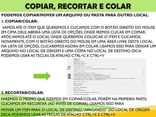 COPIAR, RECORTAR E COLAR
PODEMOS COPIAR/MOVER UM ARQUIVO OU PASTA PARA OUTRO LOCAL.
1. COPIAR/COLAR:
VAMOS ATÉ O ITEM QUE QUEREMOS E CLICAMOS COM O BOTÃO DIREITO DO MOUSE
EM CIMA DELE.ABRIRÁ UMA LISTA DE OPÇÕES, ONDE IREMOS CLICAR EM COPIAR.
APÓS,VAMOS ATÉ O LOCAL ONDE QUEREMOS COLOCAR O ITEM E CLICAMOS,
NOVAMENTE, COM O BOTÃO DIREITO DO MOUSE EM UMA ÁREA LIVRE DESTE LOCAL.
NA LISTA DE OPÇÕES, CLICAREMOS AGORA EM COLAR. USAMOS ISSO PARA DEIXAR UM
ARQUIVO NO LOCAL DE ORIGEM E UMA CÓPIA NO LOCAL DE DESTINO. DICA:
PODEMOS USAR AS TECLAS DE ATALHO CTRL+C E CTRL+V.
2. RECORTAR/COLAR:
FAREMOS O MESMO QUE FIZEMOS EM COPIAR/COLAR, PORÉM NA PRIMEIRA PARTE,
CLICAMOS EM RECORTAR (AO INVÉS DE COPIAR). USAMOS ISSO PARA
MOVER UM ITEM PARA O LOCAL DE DESTINO,“APAGANDO” DO LOCAL DE ORIGEM.
DICA: PODEMOS USAR AS TECLAS DE ATALHO CTRL+X E CTRL+V.
 