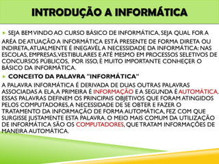 INTRODUÇÃO A INFORMÁTICA
 SEJA BEMVINDO AO CURSO BÁSICO DE INFORMÁTICA, SEJA QUAL FOR A
ARÉA DE ATUAÇÃO A INFORMÁTICA ESTÁ PRESENTE DE FORMA DIRETA OU
INDIRETA,ATUALMENTE É INEGAVÉL A NECESSIDADE DA INFORMÁTICA: NAS
ESCOLAS, EMPRESAS,VESTIBULARES E ATÉ MESMO EM PROCESSOS SELETIVOS DE
CONCURSOS PÚBLICOS, POR ISSO, É MUITO IMPORTANTE CONHEÇER O
BÁSICO DA INFORMÁTICA.
 CONCEITO DA PALAVRA "INFORMÁTICA"
A PALAVRA INFORMÁTICA É DERIVADA DE DUAS OUTRAS PALAVRAS
ASSOCIADAS A ELA,A PRIMEIRA É INFORMAÇÃO E A SEGUNDA É AUTOMÁTICA.
ESSAS PALAVRAS DEFINEM OS PRINCIPAIS OBJETIVOS QUE FORAM ATINGIDOS
PELOS COMPUTADORES,A NECESSIDADE DE SE OBTER E FAZER O
TRATAMENTO DA INFORMAÇÃO DE FORMA AUTOMÁTICA, FEZ COM QUE
SURGISSE JUSTAMENTE ESTA PALAVRA. O MEIO MAIS COMUM DA UTILIZAÇÃO
DE INFORMÁTICA SÃO OS COMPUTADORES, QUE TRATAM INFORMAÇÕES DE
MANEIRA AUTOMÁTICA.
 