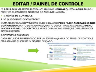 EDITAR / PAINEL DE CONTROLE
ABRIR: PARAVER/EDITAR PRECISAMOS ABRIR NO MENU ARQUIVO > ABRIR.TAMBÉM
PODEMOS CLICANDO 2X NO ICONE DO ARQUIVO NA PASTA.
 5. PAINEL DE CONTROLE
5.1 O QUE É PAINEL DE CONTROLE?
É UMA FERRAMENTA DOWINDOWS ONDE O USUÁRIO PODE FAZER ALTERAÇÕES NOS
COMPUTADOR,TANTO DE HARDWARE QUANTO DE SOFTWARE.ACESSAR PELO MENU
INICIAR > PAINEL DE CONTROLE.VAMOS OS PRINCIPAIS ITENS QUE O USUÁRIO PODE
ALTERAR/ACESSAR.
5.2 PRINCIPAIS RECURSOS
CADA RECURSO É REPRESENTADO POR UM ÍCONE NA JANELA DO PAINEL DE CONTROLE.
PARA ABRI-LOS, CLICAMOS 2X NO ITEM DESEJADO.
 