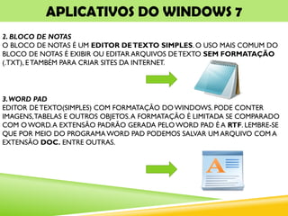 APLICATIVOS DO WINDOWS 7
2. BLOCO DE NOTAS
O BLOCO DE NOTAS É UM EDITOR DETEXTO SIMPLES. O USO MAIS COMUM DO
BLOCO DE NOTAS É EXIBIR OU EDITAR ARQUIVOS DETEXTO SEM FORMATAÇÃO
(.TXT), E TAMBÉM PARA CRIAR SITES DA INTERNET.
3.WORD PAD
EDITOR DE TEXTO(SIMPLES) COM FORMATAÇÃO DO WINDOWS. PODE CONTER
IMAGENS,TABELAS E OUTROS OBJETOS.A FORMATAÇÃO É LIMITADA SE COMPARADO
COM OWORD.A EXTENSÃO PADRÃO GERADA PELO WORD PAD É A RTF. LEMBRE-SE
QUE POR MEIO DO PROGRAMA WORD PAD PODEMOS SALVAR UM ARQUIVO COM A
EXTENSÃO DOC. ENTRE OUTRAS.
 