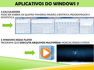 APLICATIVOS DO WINDOWS 7
4.CALCULADORA
PODE SER EXIBIDA DE QUATRO MANEIRAS: PADRÃO, CIENTÍFICA, PROGRAMADOR E
ESTATÍSTICA.
5.WINDOWS MEDIA PLAYER
PROGRAMA QUE EXECUTA ARQUIVOS MULTIMÍDIA: MÚSICAS,VÍDEOS E FOTOS.
 