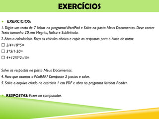 EXERCÍCIOS
 EXERCíCIOS:
1. Digite um texto de 7 linhas no programaWordPad e Salve na pasta Meus Documentos. Deve conter
Texto tamanho 20, em Negrito, Itálico e Sublinhado.
2.Abra a calculadora. Faça os cálculos abaixo e copie as respostas para o bloco de notas:
2/4+10*5=
3*5/1-20=
4+12/5*2-15=
Salve as respostas na pasta Meus Documentos.
4. Para que usamos oWinRAR? Compacte 2 pastas e salve.
5. Salve o arquivo criado no exercício 1 em PDF e abra no programa Acrobat Reader.
 RESPOSTAS: Fazer no computador.
 