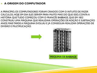  A ORIGEM DO COMPUTADOR
A PRINCÍPIO, OS COMPUTADORES FORAM CRIADOS COM O INTUITO DE FAZER
CÁLCULOS, HOJE EM DIA ELES SERVEM PARA MUITO MAIS DO QUE ISSO, CONTA A
HISTÓRIA QUE TUDO COMEÇOU COM O FRANCÊS BABBAGE, QUE EM 1832
CONSTRUIU UMA MÁQUINA QUE REALIZAVA OPERAÇÕES DE ADIÇÃO E SUBTRAÇÃO
ANOS MAISTARDE A MÁQUINA EVOLUIU E JÁ CONSEGUIA REALIZAR OPERAÇÕES DE
DIVISÃO E MULTIPLICAÇÃO.
MÁQUINA DE BABBAGE
 