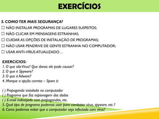 EXERCÍCIOS
5. COMOTER MAIS SEGURANÇA?
NÃO INSTALAR PROGRAMAS DE LUGARES SUSPEITOS;
NÃO CLICAR EM MENSAGENS ESTRANHAS;
CUIDAR AS OPÇÕES DE INSTALAÇÃO DE PROGRAMAS;
NÃO USAR PENDRIVE DE GENTE ESTRANHA NO COMPUTADOR;
USAR ANTI-VÍRUS ATUALIZADO…
EXERCíCIOS:
1. O que sãoVírus? Que danos ele pode causar?
2. O que é Spyware?
3. O que é Adware?
4. Marque a opção correta – Spam é:
( ) Propaganda instalada no computador
( ) Programa que faz espionagem dos dados
( ) E-mail indesejado com propagandas, etc.
5. Qual tipo de programa podemos usar para combater vírus, spyware, etc.?
6. Como podemos evitar que o computador seja infectado com vírus?
 