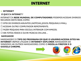 INTERNET
 INTERNET
O QUE É A INTERNET ?
INTERNET É A REDE MUNDIAL DE COMPUTADORES. PODEMOS ACESSAR DIVERSOS
RECURSOS DESTA REDE, COMO:
SITES DE DIVERSOS ASSUNTOS (NOTÍCIAS, JOGOS, PESQUISAS, E-MAIL);
ACESSAR OUTRO COMPUTADOR REMOTAMENTE;
FAZER PESQUISAS PARA ESCOLA, INTERAGIR COM AMIGOS;
VER FOTOS,VÍDEOS E OUVIR MÚSICAS ON-LINE…
NAVEGADOR
NAVEGADOR É O TIPO DE PROGRAMA EM QUE O USUÁRIO ACESSA SITES NA
INTERNET. IREMOS UTILIZAR O INTERNET EXPLORER, NAVEGADOR DO
WINDOWS. HÁ OUTROS NAVEGADORES, COMO O MOZILLA FIREFOX E O
GOOGLE CHROME.
 