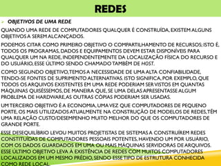 REDES
 OBJETIVOS DE UMA REDE
QUANDO UMA REDE DE COMPUTADORES QUALQUER É CONSTRUÍDA, EXISTEM ALGUNS
OBJETIVOS A SEREM ALCANÇADOS.
PODEMOS CITAR COMO PRIMEIRO OBJETIVO O COMPARTILHAMENTO DE RECURSOS; ISTO É,
TODOS OS PROGRAMAS, DADOS E EQUIPAMENTOS DEVEM ESTAR DISPONÍVEIS PARA
QUALQUER UM NA REDE, INDEPENDENTEMENTE DA LOCALIZAÇÃO FÍSICA DO RECURSO E
DO USUÁRIO, ESSE ÚLTIMO SENDO CHAMADOTAMBÉM DE HOST.
COMO SEGUNDO OBJETIVO,TEMOS A NECESSIDADE DE UMA ALTA CONFIABILIDADE,
TENDO-SE FONTES DE SUPRIMENTO ALTERNATIVAS. ISTO SIGNIFICA, POR EXEMPLO, QUE
TODOS OS ARQUIVOS EXISTENTES EM UMA REDE PODERIAM SERVISTOS EM QUANTAS
MÁQUINAS QUISÉSSEMOS, DE MANEIRA QUE, SE UMA DELAS APRESENTASSE ALGUM
PROBLEMA DE HARDWARE,AS OUTRAS CÓPIAS PODERIAM SER USADAS.
UMTERCEIRO OBJETIVO É A ECONOMIA, UMAVEZ QUE COMPUTADORES DE PEQUENO
PORTE, OS MAIS UTILIZADOS ATUALMENTE NA CONSTRUÇÃO DE MODELOS DE REDES,TÊM
UMA RELAÇÃO CUSTO/DESEMPENHO MUITO MELHOR DO QUE OS COMPUTADORES DE
GRANDE PORTE.
ESSE DESEQUILÍBRIO LEVOU MUITOS PROJETISTAS DE SISTEMAS A CONSTRUÍREM REDES
CONSTITUÍDAS DE COMPUTADORES PESSOAIS POTENTES, HAVENDO UM POR USUÁRIO,
COM OS DADOS GUARDADOS EM UMA OU MAIS MÁQUINAS SERVIDORAS DE ARQUIVOS.
ESSE ÚLTIMO OBJETIVO LEVA À EXISTÊNCIA DE REDES COM MUITOS COMPUTADORES
LOCALIZADOS EM UM MESMO PRÉDIO, SENDO ESSETIPO DE ESTRUTURA CONHECIDA
COMO REDE LOCAL.
 