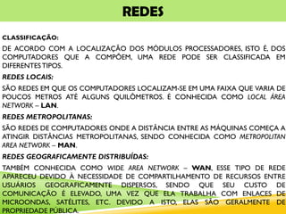 REDES
CLASSIFICAÇÃO:
DE ACORDO COM A LOCALIZAÇÃO DOS MÓDULOS PROCESSADORES, ISTO É, DOS
COMPUTADORES QUE A COMPÕEM, UMA REDE PODE SER CLASSIFICADA EM
DIFERENTESTIPOS.
REDES LOCAIS:
SÃO REDES EM QUE OS COMPUTADORES LOCALIZAM-SE EM UMA FAIXA QUE VARIA DE
POUCOS METROS ATÉ ALGUNS QUILÔMETROS. É CONHECIDA COMO LOCAL ÁREA
NETWORK – LAN.
REDES METROPOLITANAS:
SÃO REDES DE COMPUTADORES ONDE A DISTÂNCIA ENTRE AS MÁQUINAS COMEÇA A
ATINGIR DISTÂNCIAS METROPOLITANAS, SENDO CONHECIDA COMO METROPOLITAN
AREA NETWORK – MAN.
REDES GEOGRAFICAMENTE DISTRIBUÍDAS:
TAMBÉM CONHECIDA COMO WIDE AREA NETWORK – WAN, ESSE TIPO DE REDE
APARECEU DEVIDO À NECESSIDADE DE COMPARTILHAMENTO DE RECURSOS ENTRE
USUÁRIOS GEOGRAFICAMENTE DISPERSOS, SENDO QUE SEU CUSTO DE
COMUNICAÇÃO É ELEVADO, UMA VEZ QUE ELA TRABALHA COM ENLACES DE
MICROONDAS, SATÉLITES, ETC. DEVIDO A ISTO, ELAS SÃO GERALMENTE DE
PROPRIEDADE PÚBLICA.
 