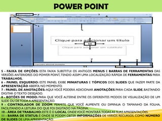 POWER POINT
5 - FAIXA DE OPÇÕES: ESTA FAIXA SUBSTITUI OS ANTIGOS MENUS E BARRAS DE FERRAMENTAS DAS
VERSÕES ANTERIORES DO POWER POINT, TENDO ASSIM UMA LOCALIZAÇÃO RÁPIDA DE FERRAMENTAS PARA
TRABALHOS.
6 - PAINEL ESQUERDO: ESTE PAINEL EXIBE MINIATURAS E TÓPICOS DOS SLIDES QUE FAZEM PARTE DA
APRESENTAÇÃO ABERTA NO MOMENTO.
7 - PAINEL DE ANOTAÇÕES: AQUI VOCÊ PODERÁ ADICIONAR ANOTAÇÕES PARA CADA SLIDE, BASTANDO
DIGITAR O TEXTO DESEJADO.
8 - BOTÕES DE MODO: PARA QUE VOCÊ ALTERNE ENTRE OS DIFERENTES MODOS DE VISUALIZAÇÃO DE UM
SLIDE OU DE TODA A APRESENTAÇÃO.
9 - CONTROLADOR DE ZOOM: PERMITE QUE VOCÊ AUMENTE OU DIMINUA O TAMANHO DA FOLHA,
FACILITANDO A LEITURA DO QUE FOI DIGITADO NA PÁGINA.
10 - ÁREA DETRABALHO: ESTE É O LOCAL ONDEVOCÊ MONTARÁ TODAS AS SUAS APRESENTAÇÕES.
11 - BARRA DE STATUS: É ONDE SE PODEM OBTER INFORMAÇÕES DE VÁRIOS RECURSOS, COMO NÚMERO
DE SLIDES DE UMA APRESENTAÇÃO.
 