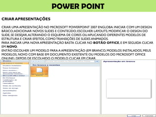 POWER POINT
CRIAR APRESENTAÇÕES
CRIAR UMA APRESENTAÇÃO NO MICROSOFT POWERPOINT 2007 ENGLOBA: INICIAR COM UM DESIGN
BÁSICO;ADICIONAR NOVOS SLIDES E CONTEÚDO; ESCOLHER LAYOUTS; MODIFICAR O DESIGN DO
SLIDE, SE DESEJAR,ALTERANDO O ESQUEMA DE CORES OU APLICANDO DIFERENTES MODELOS DE
ESTRUTURA E CRIAR EFEITOS, COMO TRANSIÇÕES DE SLIDES ANIMADOS.
PARA INICIAR UMA NOVA APRESENTAÇÃO BASTA CLICAR NO BOTÃO OFFICE, E EM SEGUIDA CLICAR
EM NOVO.
ENTÃO ESCOLHER UM MODELO PARA A APRESENTAÇÃO (EM BRANCO, MODELOS INSTALADOS, MEUS
MODELOS, NOVO COM BASE EM DOCUMENTO EXISTENTE OU MODELOS DO MICROSOFT OFFICE
ONLINE). DEPOIS DE ESCOLHIDO O MODELO CLICAR EM CRIAR.
 