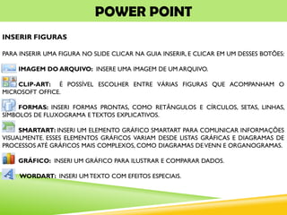 POWER POINT
INSERIR FIGURAS
PARA INSERIR UMA FIGURA NO SLIDE CLICAR NA GUIA INSERIR, E CLICAR EM UM DESSES BOTÕES:
IMAGEM DO ARQUIVO: INSERE UMA IMAGEM DE UM ARQUIVO.
CLIP-ART: É POSSÍVEL ESCOLHER ENTRE VÁRIAS FIGURAS QUE ACOMPANHAM O
MICROSOFT OFFICE.
FORMAS: INSERI FORMAS PRONTAS, COMO RETÂNGULOS E CÍRCULOS, SETAS, LINHAS,
SÍMBOLOS DE FLUXOGRAMA E TEXTOS EXPLICATIVOS.
SMARTART: INSERI UM ELEMENTO GRÁFICO SMARTART PARA COMUNICAR INFORMAÇÕES
VISUALMENTE. ESSES ELEMENTOS GRÁFICOS VARIAM DESDE LISTAS GRÁFICAS E DIAGRAMAS DE
PROCESSOS ATÉ GRÁFICOS MAIS COMPLEXOS, COMO DIAGRAMAS DEVENN E ORGANOGRAMAS.
GRÁFICO: INSERI UM GRÁFICO PARA ILUSTRAR E COMPARAR DADOS.
WORDART: INSERI UM TEXTO COM EFEITOS ESPECIAIS.
 