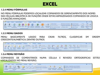 EXCEL
1.2.4 MENU FÓRMULAS
NO MENU FÓRMULAS PODEMOS LOCALIZAR COMANDOS DE GERENCIAMENTO DOS NOMES
DAS CÉLULAS, BIBLIOTECA DE FUNÇÕES ONDE ESTÃO ARMAZENADOS COMANDOS DE LÓGICA
E FUNÇÕES AVANÇADAS.
1.2.5 MENU DADOS
MENU BASICAMENTE USADO PARA CRIAR FILTROS, CLASSIFICAR EM ORDEM
CRESCENTE/ALFABÉTICA, DENTRE OUTROS.
1.2.6 MENU REVISÃO
COMANDOS DE COMENTÁRIOS NUMA CÉLULA E REVISÃO ORTOGRÁFICAS ESTÃO
LOCALIZADOS NO MENU REVISÃO.
 