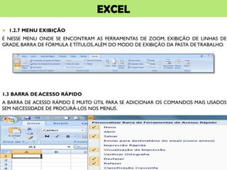 EXCEL
 1.2.7 MENU EXIBIÇÃO
É NESSE MENU ONDE SE ENCONTRAM AS FERRAMENTAS DE ZOOM, EXIBIÇÃO DE LINHAS DE
GRADE, BARRA DE FÓRMULA E TÍTULOS,ALÉM DO MODO DE EXIBIÇÃO DA PASTA DE TRABALHO.
1.3 BARRA DE ACESSO RÁPIDO
A BARRA DE ACESSO RÁPIDO É MUITO ÚTIL PARA SE ADICIONAR OS COMANDOS MAIS USADOS
SEM NECESSIDADE DE PROCURÁ-LOS NOS MENUS.
 