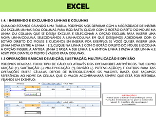 EXCEL
1.4.1 INSERINDO E EXCLUINDO LINHAS E COLUNAS
QUANDO ESTAMOS CRIANDO UMA TABELA, PODEMOS NOS DEPARAR COM A NECESSIDADE DE INSERIR
OU EXCLUIR LINHAS E/OU COLUNAS. PARA ISSO, BASTA CLICAR COM O BOTÃO DIREITO DO MOUSE NA
LINHA OU COLUNA QUE SE DESEJA EXCLUIR E SELECIONAR A OPÇÃO EXCLUIR. PARA INSERIR UMA
NOVA LINHA/COLUNA, SELECIONAMOS A LINHA/COLUNA EM QUE DESEJAMOS ADICIONAR COM O
BOTÃO DIREITO DO MOUSE E CLICAMOS EM INSERIR. POR EXEMPLO: SE VOCÊ QUISER INSERIR UMA
LINHA NOVA ENTRE A LINHA 1 E 2, CLIQUE NA LINHA 2 COM O BOTÃO DIREITO DO MOUSE E ESCOLHA
A OPÇÃO INSERIR. A ANTIGA LINHA 2 PASSA A SER LINHA 3, A ANTIGA LINHA 3 PASSA A SER LINHA 4, E
ASSIM POR DIANTE. O MESMO ÉVÁLIDO PARA COLUNAS.
1.5 OPERAÇÕES BÁSICAS DE ADIÇÃO, SUBTRAÇÃO, MULTIPLICAÇÃO E DIVISÃO
PODEMOS REALIZAR TODO TIPO DE CÁLCULO ATRAVÉS DOS OPERADORES ARITMÉTICOS, TAIS COMO
ADIÇÃO (+), SUBTRAÇÃO (-), MULTIPLICAÇÃO (*), DIVISÃO (/), POTENCIAÇÃO(^), E OUTROS. PARA TAIS
OPERAÇÕES ENTRE CÉLULAS, DEPOIS DE INTRODUZIRMOS OS VALORES, BASTA QUE FAÇAMOS
REFERÊNCIA AO NOME DA CÉLULA QUE O VALOR ACOMPANHARÁ SEMPRE QUE ESTÁ FOR REFERIDA.
VEJAMOS UM EXEMPLO:
 